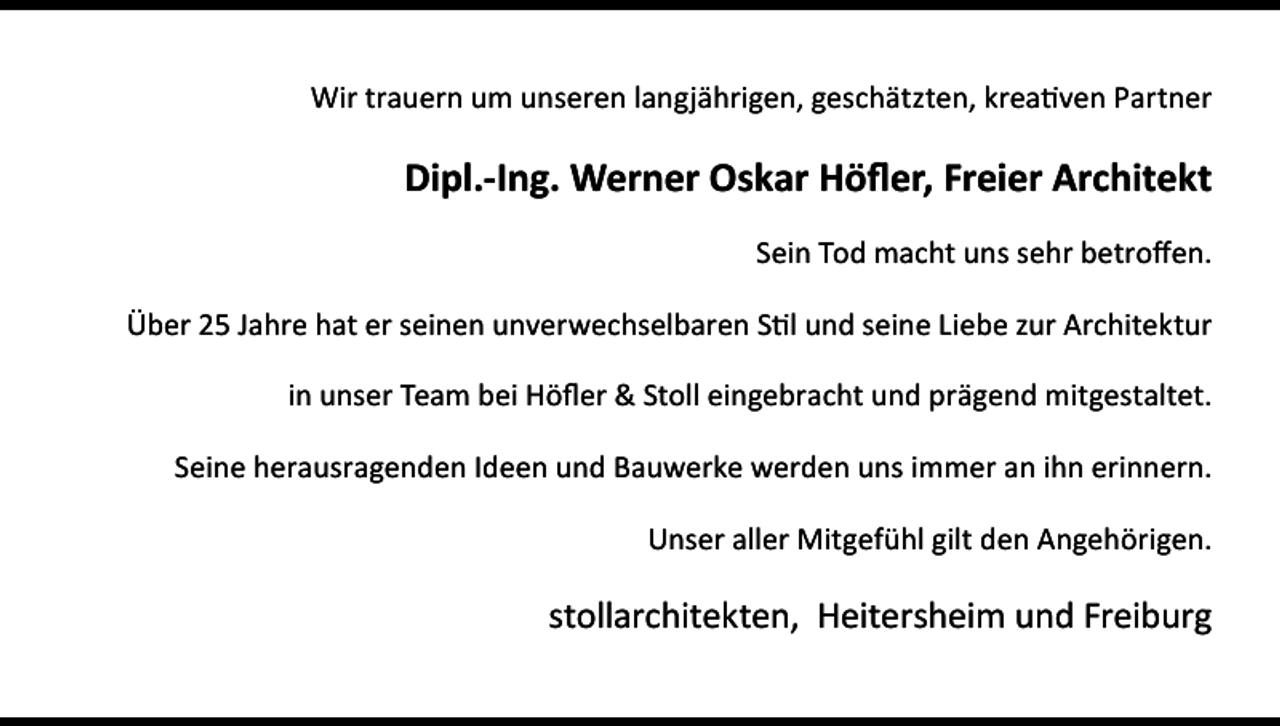 <p>Wir trauern um unseren langjährigen, geschätzten, kreativen Partner</p><p>Dipl.-Ing. Werner Oskar Höfler, Freier Architekt<br />Sein Tod macht uns sehr betroffen.<br />Über 25 Jahre hat er seinen unverwechselbaren Stil und seine Liebe zur Architektur<br />in unser Team bei Höfler &amp; Stoll eingebracht und prägend mitgestaltet.<br />Seine herausragenden Ideen und Bauwerke werden uns immer an ihn erinnern.<br />Unser aller Mitgefühl gilt den Angehörigen.</p><p>stollarchitekten, Heitersheim und Freiburg</p>