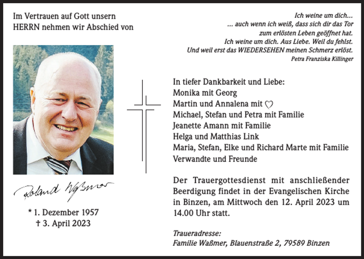 <p>Im Vertrauen auf Gott unsern<br />HERRN nehmen wir Abschied von</p><p>Ich weine um dich...<br />... auch wenn ich weiß, dass sich dir das Tor<br />zum erlösten Leben geöffnet hat.<br />Ich weine um dich. Aus Liebe. Weil du fehlst.<br />Und weil erst das WIEDERSEHEN meinen Schmerz erlöst.<br />Petra Franziska Killinger</p><p>In tiefer Dankbarkeit und Liebe:<br />Monika mit Georg<br />Martin und Annalena mit<br />Michael, Stefan und Petra mit Familie<br />Jeanette Amann mit Familie<br />Helga und Matthias Link<br />Maria, Stefan, Elke und Richard Marte mit Familie<br />Verwandte und Freunde</p><p>* 1. Dezember 1957<br />† 3. April 2023</p><p>Der Trauergottesdienst mit anschließender<br />Beerdigung findet in der Evangelischen Kirche<br />in Binzen, am Mittwoch den 12. April 2023 um<br />14.00 Uhr statt.<br />Traueradresse:<br />Familie Waßmer, Blauenstraße 2, 79589 Binzen</p>
