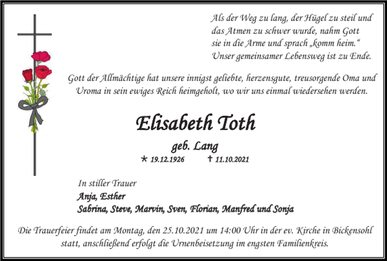 <p>Als der Weg zu lang, der Hügel zu steil und<br />das Atmen zu schwer wurde, nahm Gott<br />sie in die Arme und sprach „komm heim.“<br />Unser gemeinsamer Lebensweg ist zu Ende.<br />Gott der Allmächtige hat unsere innigst geliebte, herzensgute, treusorgende Oma und<br />Uroma in sein ewiges Reich heimgeholt, wo wir uns einmal wiedersehen werden.</p><p>Elisabeth Toth<br />geb. Lang<br /> 19.12.1926</p><p> 11.10.2021</p><p>In stiller Trauer<br />Anja, Esther<br />Sabrina, Steve, Marvin, Sven, Florian, Manfred und Sonja<br />Die Trauerfeier findet am Montag, den 25.10.2021 um 14:00 Uhr in der ev. Kirche in Bickensohl<br />statt, anschließend erfolgt die Urnenbeisetzung im engsten Familienkreis.</p>