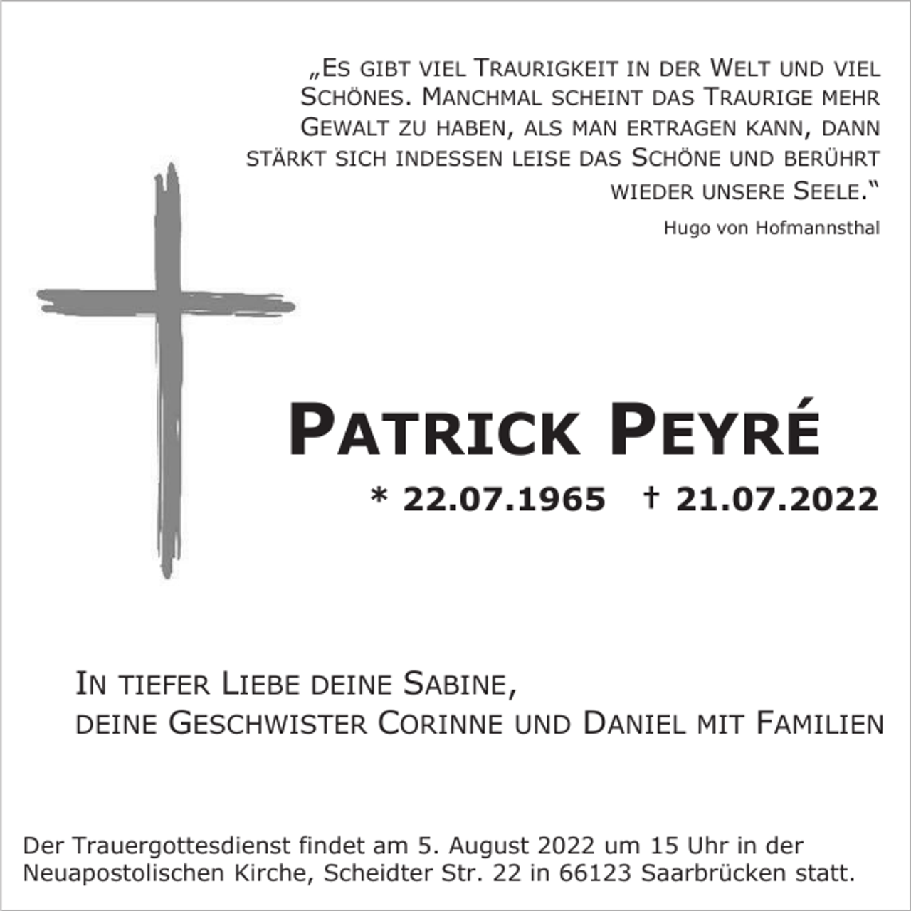 <p>„ES GIBT VIEL TRAURIGKEIT IN DER WELT UND VIEL<br />SCHÖNES. MANCHMAL SCHEINT DAS TRAURIGE MEHR<br />GEWALT ZU HABEN, ALS MAN ERTRAGEN KANN, DANN<br />STÄRKT SICH INDESSEN LEISE DAS SCHÖNE UND BERÜHRT<br />WIEDER UNSERE SEELE.“<br />Hugo von Hofmannsthal</p><p>PATRICK PEYRÉ<br />* 22.07.1965</p><p>† 21.07.2022</p><p>IN TIEFER LIEBE DEINE SABINE,<br />DEINE GESCHWISTER CORINNE UND DANIEL</p><p>MIT</p><p>FAMILIEN</p><p>Der Trauergottesdienst findet am 5. August 2022 um 15 Uhr in der<br />Neuapostolischen Kirche, Scheidter Str. 22 in 66123 Saarbrücken statt.</p>