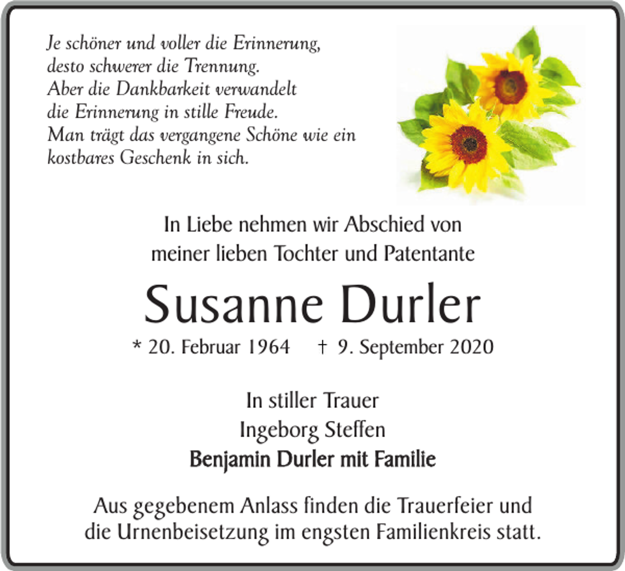 <p>Je schöner und voller die Erinnerung,<br />desto schwerer die Trennung.<br />Aber die Dankbarkeit verwandelt<br />die Erinnerung in stille Freude.<br />Man trägt das vergangene Schöne wie ein<br />kostbares Geschenk in sich.</p><p>In Liebe nehmen wir Abschied von<br />meiner lieben Tochter und Patentante</p><p>Susanne Durler</p><p>* 20. Februar 1964</p><p>9. September 2020</p><p>In stiller Trauer<br />Ingeborg Steffen<br />Benjamin Durler mit Familie<br />Aus gegebenem Anlass finden die Trauerfeier und<br />die Urnenbeisetzung im engsten Familienkreis statt.</p>