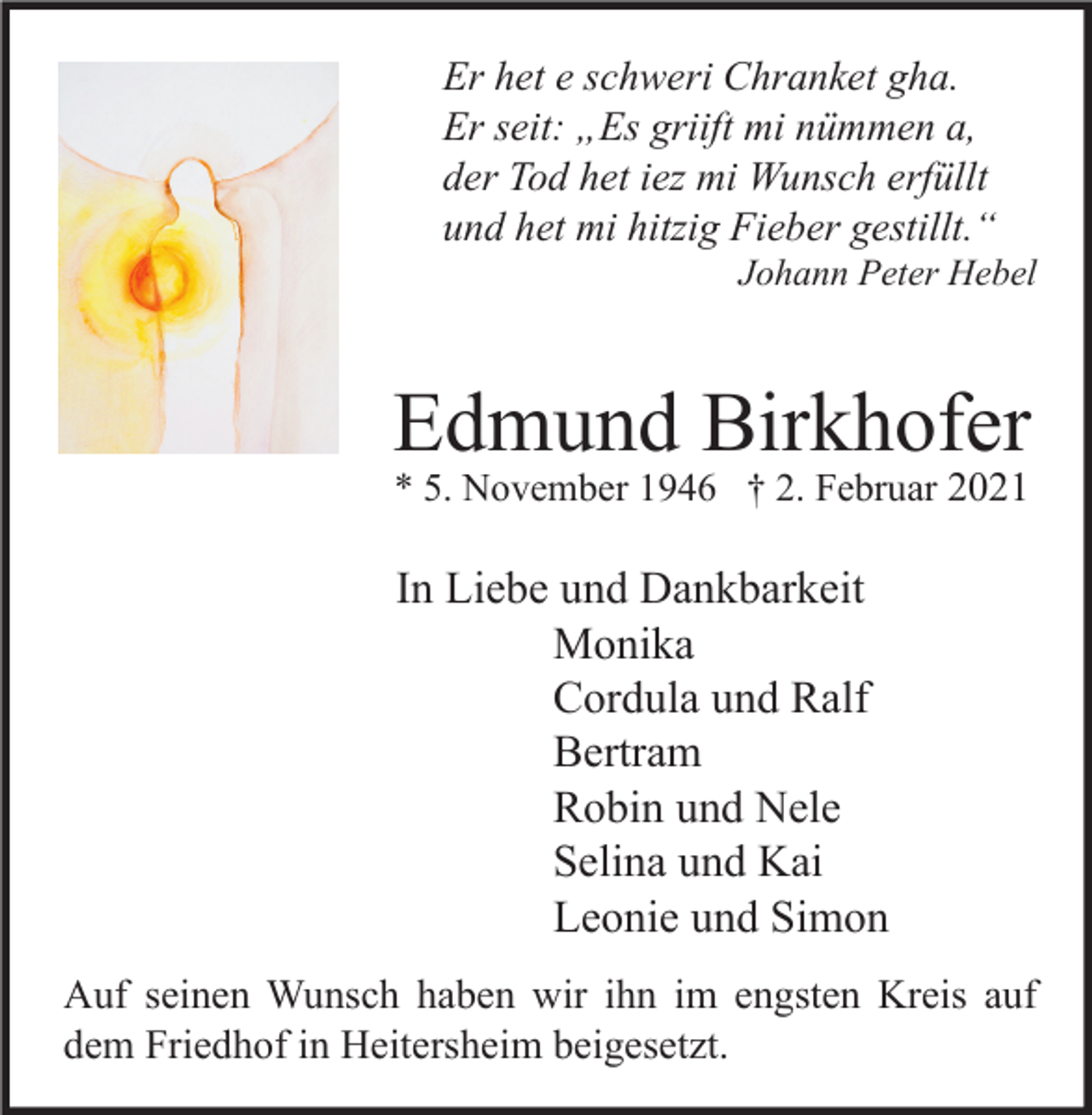 <p>Er het e schweri Chranket gha.<br />Er seit: „Es griift mi nümmen a,<br />der Tod het iez mi Wunsch erfüllt<br />und het mi hitzig Fieber gestillt.“</p><p>Johann Peter Hebel</p><p>Edmund Birkhofer<br />* 5. November 1946 † 2. Februar 2021</p><p>In Liebe und Dankbarkeit<br />Monika<br />Cordula und Ralf<br />Bertram<br />Robin und Nele<br />Selina und Kai<br />Leonie und Simon<br />Auf seinen Wunsch haben wir ihn im engsten Kreis auf<br />dem Friedhof in Heitersheim beigesetzt.</p>