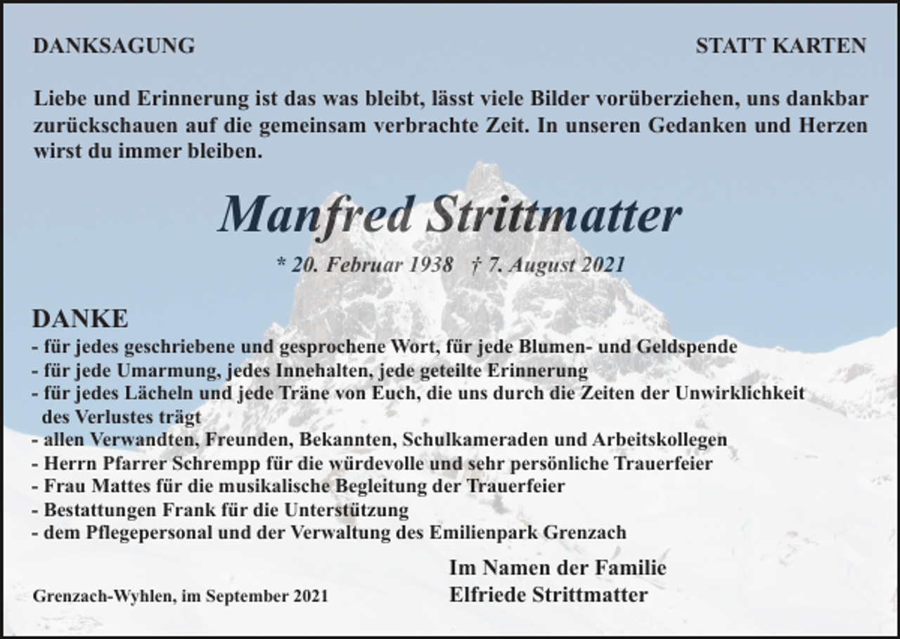 <p>DANKSAGUNG</p><p>STATT KARTEN</p><p>Liebe und Erinnerung ist das was bleibt, lässt viele Bilder vorüberziehen, uns dankbar<br />zurückschauen auf die gemeinsam verbrachte Zeit. In unseren Gedanken und Herzen<br />wirst du immer bleiben.</p><p>Manfred Strittmatter<br />* 20. Februar 1938 † 7. August 2021</p><p>DANKE<br />- für jedes geschriebene und gesprochene Wort, für jede Blumen- und Geldspende<br />- für jede Umarmung, jedes Innehalten, jede geteilte Erinnerung<br />- für jedes Lächeln und jede Träne von Euch, die uns durch die Zeiten der Unwirklichkeit<br />des Verlustes trägt<br />- allen Verwandten, Freunden, Bekannten, Schulkameraden und Arbeitskollegen<br />- Herrn Pfarrer Schrempp für die würdevolle und sehr persönliche Trauerfeier<br />- Frau Mattes für die musikalische Begleitung der Trauerfeier<br />- Bestattungen Frank für die Unterstützung<br />- dem Pflegepersonal und der Verwaltung des Emilienpark Grenzach<br />Grenzach-Wyhlen, im September 2021</p><p>Im Namen der Familie<br />Elfriede Strittmatter</p>