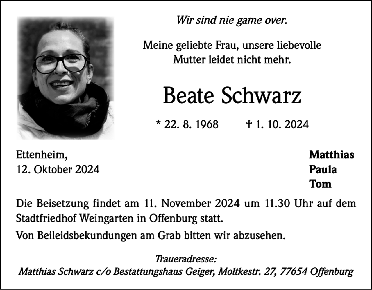 <p>Wir sind nie game over.<br />Meine geliebte Frau, unsere liebevolle<br />Mutter leidet nicht mehr.</p><p>Beate Schwarz<br />* 22. 8. 1968</p><p>† 1. 10. 2024</p><p>Ettenheim,<br />Matthias<br />12. Oktober 2024<br />Paula<br />Tom<br />Die Beisetzung findet am 11. November 2024 um 11.30 Uhr auf dem<br />Stadtfriedhof Weingarten in Offenburg statt.<br />Von Beileidsbekundungen am Grab bitten wir abzusehen.<br />Traueradresse:<br />Matthias Schwarz c/o Bestattungshaus Geiger, Moltkestr. 27, 77654 Offenburg</p>
