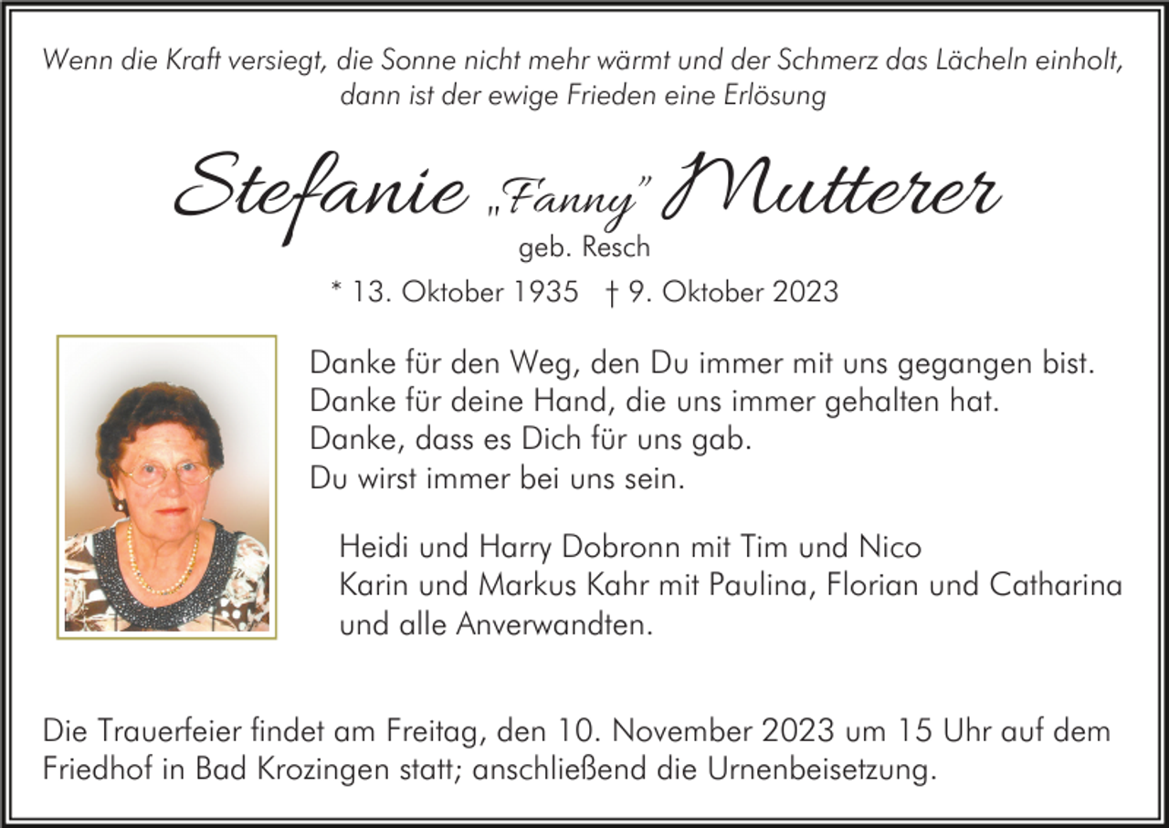 <p>Wenn die Kraft versiegt, die Sonne nicht mehr wärmt und der Schmerz das Lächeln einholt,<br />dann ist der ewige Frieden eine Erlösung</p><p>Stefanie „Fanny” Mutterer<br />geb. Resch</p><p>* 13. Oktober 1935 † 9. Oktober 2023</p><p>Danke für den Weg, den Du immer mit uns gegangen bist.<br />Danke für deine Hand, die uns immer gehalten hat.<br />Danke, dass es Dich für uns gab.<br />Du wirst immer bei uns sein.<br />Heidi und Harry Dobronn mit Tim und Nico<br />Karin und Markus Kahr mit Paulina, Florian und Catharina<br />und alle Anverwandten.<br />Die Trauerfeier findet am Freitag, den 10. November 2023 um 15 Uhr auf dem<br />Friedhof in Bad Krozingen statt; anschließend die Urnenbeisetzung.</p>