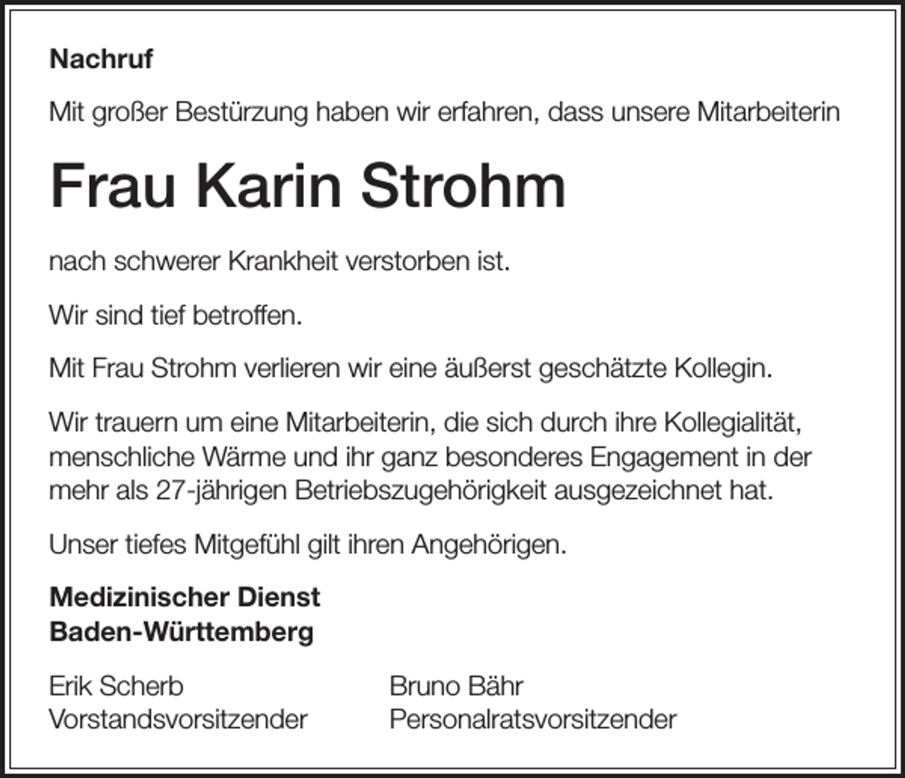 <p>Nachruf<br />Mit großer Bestürzung haben wir erfahren, dass unsere Mitarbeiterin</p><p>Frau Karin Strohm<br />nach schwerer Krankheit verstorben ist.<br />Wir sind tief betroffen.<br />Mit Frau Strohm verlieren wir eine äußerst geschätzte Kollegin.<br />Wir trauern um eine Mitarbeiterin, die sich durch ihre Kollegialität,<br />menschliche Wärme und ihr ganz besonderes Engagement in der<br />mehr als 27-jährigen Betriebszugehörigkeit ausgezeichnet hat.<br />Unser tiefes Mitgefühl gilt ihren Angehörigen.<br />Medizinischer Dienst<br />Baden-Württemberg<br />Erik Scherb<br />Bruno Bähr<br />Vorstandsvorsitzender Personalratsvorsitzender</p>
