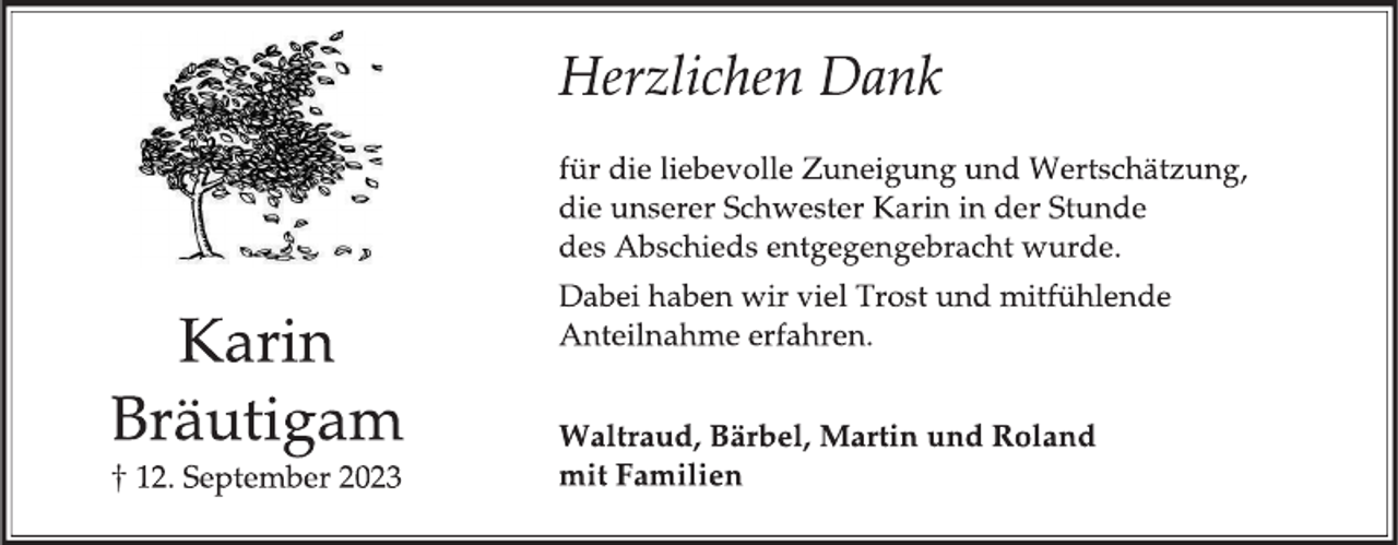 <p>Karin Bräutigam<br />† 12. September 2023</p><p> Herzlichen Dank</p><p> für die liebevolle Zuneigung und Wertschätzung,<br />die unserer Schwester Karin in der Stunde<br />des Abschieds entgegengebracht wurde.</p><p> Dabei haben wir viel Trost und mitfühlende<br />Anteilnahme erfahren.</p><p> Waltraud, Bärbel, Martin und Roland<br />mit Familien</p>