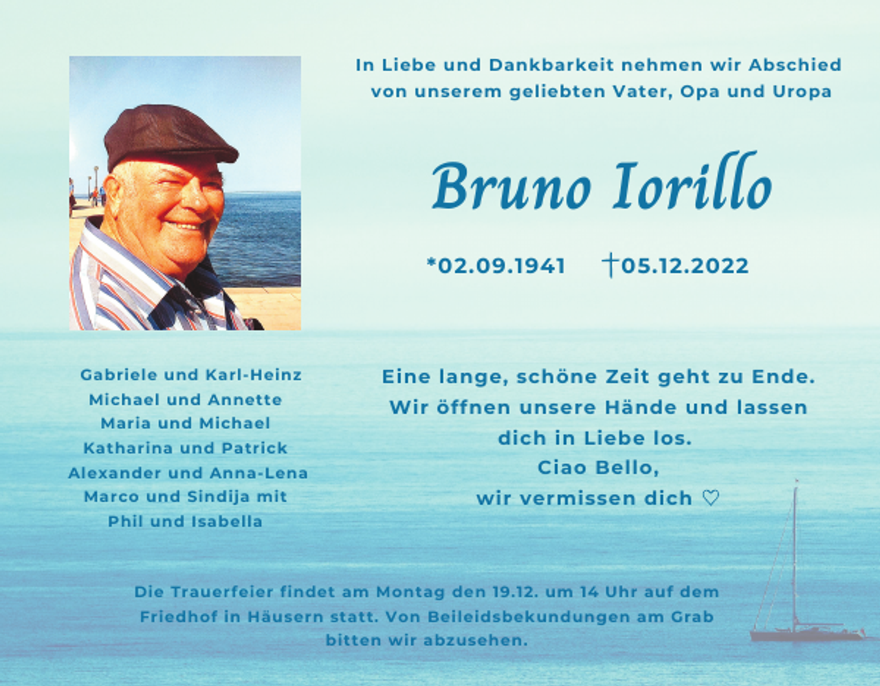 <p>In Liebe und Dankbarkeit nehmen wir Abschied<br />von unserem geliebten Vater, Opa und Uropa</p><p>Bruno Iorillo<br />*02.09.1941</p><p>Gabriele und Karl-Heinz<br />Michael und Annette<br />Maria und Michael<br />Katharina und Patrick</p><p>Eine lange, schöne Zeit geht zu Ende.<br />Wir öffnen unsere Hände und lassen<br />dich in Liebe los.<br />Ciao Bello,</p><p>Alexander und Anna-Lena<br />Marco und Sindija mit</p><p>05.12.2022</p><p>wir vermissen dich</p><p>Phil und Isabella</p><p>♡</p><p>Die Trauerfeier findet am Montag den 19.12. um 14 Uhr auf dem<br />Friedhof in Häusern statt. Von Beileidsbekundungen am Grab<br />bitten wir abzusehen.</p>