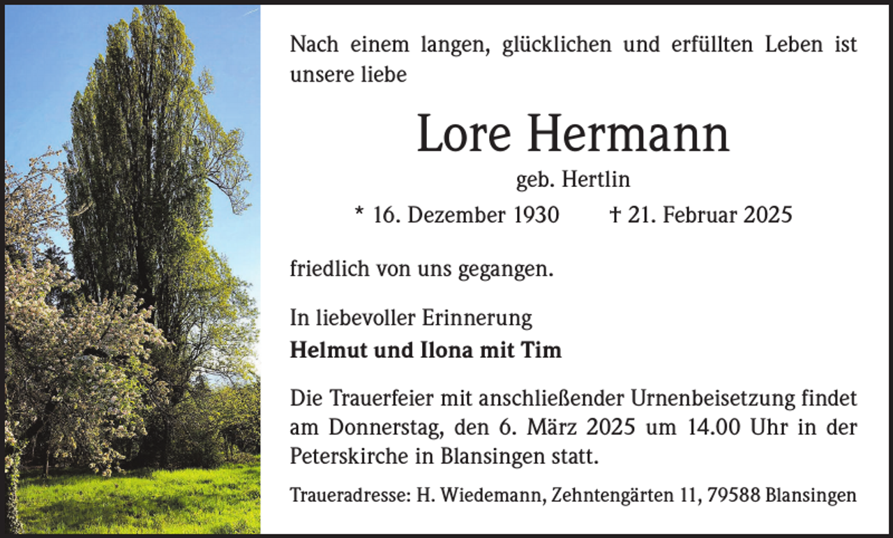 <p>Nach einem langen, glücklichen und erfüllten Leben ist<br />unsere liebe</p><p>Lore Hermann</p><p>geb. Hertlin<br />* 16. Dezember 1930 † 21. Februar 2025<br />friedlich von uns gegangen.<br />In liebevoller Erinnerung<br />Helmut und Ilona mit Tim<br />Die Trauerfeier mit anschließender Urnenbeisetzung findet<br />am Donnerstag, den 6. März 2025 um 14.00 Uhr in der<br />Peterskirche in Blansingen statt.<br />Traueradresse: H. Wiedemann, Zehntengärten 11, 79588 Blansingen</p>