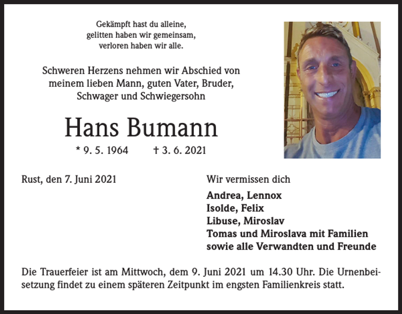 <p>Gekämpft hast du alleine,<br />gelitten haben wir gemeinsam,<br />verloren haben wir alle.</p><p>Schweren Herzens nehmen wir Abschied von<br />meinem lieben Mann, guten Vater, Bruder,<br />Schwager und Schwiegersohn</p><p>Hans Bumann<br />* 9. 5. 1964<br />Rust, den 7. Juni 2021</p><p>† 3. 6. 2021<br />Wir vermissen dich<br />Andrea, Lennox<br />Isolde, Felix<br />Libuse, Miroslav<br />Tomas und Miroslava mit Familien<br />sowie alle Verwandten und Freunde</p><p>Die Trauerfeier ist am Mittwoch, dem 9. Juni 2021 um 14.30 Uhr. Die Urnenbeisetzung findet zu einem späteren Zeitpunkt im engsten Familienkreis statt.</p>