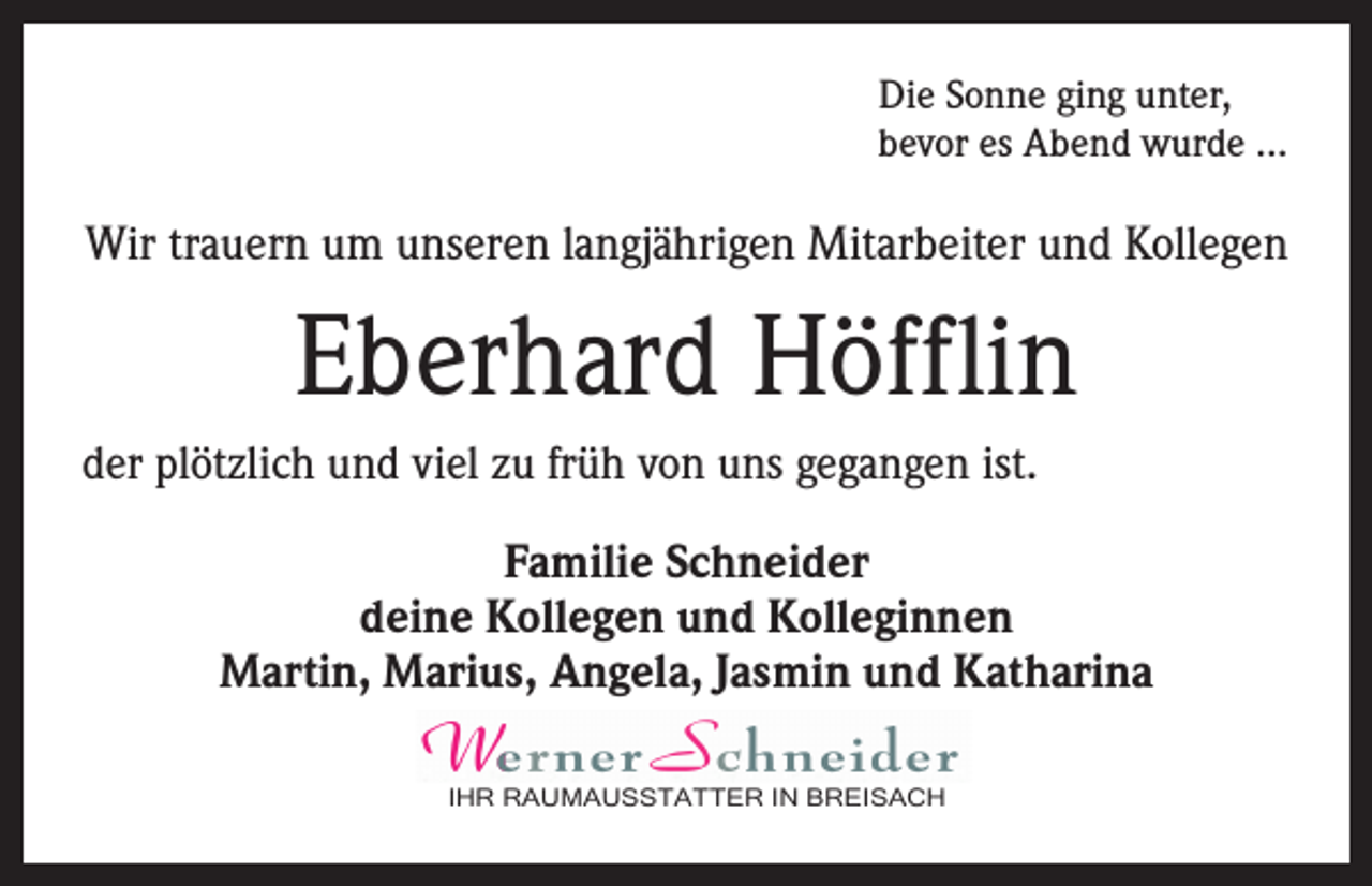 <p>Die Sonne ging unter,<br />bevor es Abend wurde …</p><p>Wir trauern um unseren langjährigen Mitarbeiter und Kollegen</p><p>Eberhard Höfflin<br />der plötzlich und viel zu früh von uns gegangen ist.<br />Familie Schneider<br />deine Kollegen und Kolleginnen<br />Martin, Marius, Angela, Jasmin und Katharina<br /><!--filtered-->IHR RAUMAUSSTATTER<br />IN BREISACH<br />IHR<br />RAUMAUSSTATTER IN<br />BREISACH</p>