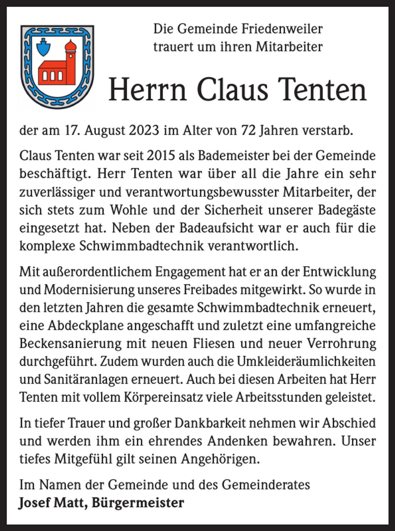 <p>Die Gemeinde Friedenweiler<br />trauert um ihren Mitarbeiter</p><p>Herrn Claus Tenten<br />der am 17. August 2023 im Alter von 72 Jahren verstarb.<br />Claus Tenten war seit 2015 als Bademeister bei der Gemeinde<br />beschäftigt. Herr Tenten war über all die Jahre ein sehr<br />zuverlässiger und verantwortungsbewusster Mitarbeiter, der<br />sich stets zum Wohle und der Sicherheit unserer Badegäste<br />eingesetzt hat. Neben der Badeaufsicht war er auch für die<br />komplexe Schwimmbadtechnik verantwortlich.<br />Mit außerordentlichem Engagement hat er an der Entwicklung<br />und Modernisierung unseres Freibades mitgewirkt. So wurde in<br />den letzten Jahren die gesamte Schwimmbadtechnik erneuert,<br />eine Abdeckplane angeschafft und zuletzt eine umfangreiche<br />Beckensanierung mit neuen Fliesen und neuer Verrohrung<br />durchgeführt. Zudem wurden auch die Umkleideräumlichkeiten<br />und Sanitäranlagen erneuert. Auch bei diesen Arbeiten hat Herr<br />Tenten mit vollem Körpereinsatz viele Arbeitsstunden geleistet.<br />In tiefer Trauer und großer Dankbarkeit nehmen wir Abschied<br />und werden ihm ein ehrendes Andenken bewahren. Unser<br />tiefes Mitgefühl gilt seinen Angehörigen.<br />Im Namen der Gemeinde und des Gemeinderates<br />Josef Matt, Bürgermeister</p>
