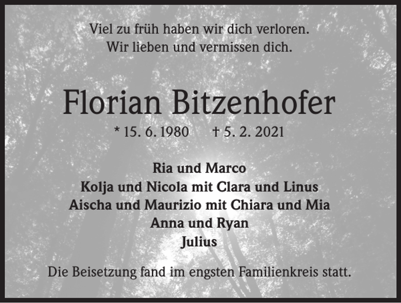 <p>Viel zu früh haben wir dich verloren.<br />Wir lieben und vermissen dich.</p><p>Florian Bitzenhofer<br />* 15. 6. 1980</p><p>† 5. 2. 2021</p><p>Ria und Marco<br />Kolja und Nicola mit Clara und Linus<br />Aischa und Maurizio mit Chiara und Mia<br />Anna und Ryan<br />Julius<br />Die Beisetzung fand im engsten Familienkreis statt.</p>