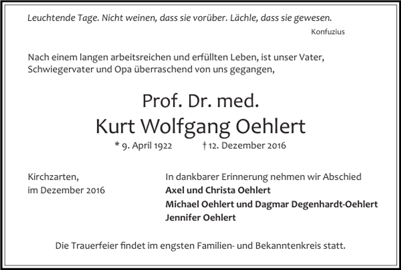 <p>Leuchtende Tage. Nicht weinen, dass sie vorüber. Lächle, dass sie gewesen.<br />Konfuzius</p><p>Nach einem langen arbeitsreichen und erfüllten Leben, ist unser Vater,<br />Schwiegervater und Opa überraschend von uns gegangen,</p><p>Prof. Dr. med.</p><p>Kurt Wolfgang Oehlert<br />* 9. April 1922<br />Kirchzarten,<br />im Dezember 2016</p><p>† 12. Dezember 2016</p><p>In dankbarer Erinnerung nehmen wir Abschied<br />Axel und Christa Oehlert<br />Michael Oehlert und Dagmar Degenhardt-Oehlert<br />Jennifer Oehlert</p><p>Die Trauerfeier ﬁndet im engsten Familien- und Bekanntenkreis statt.</p>