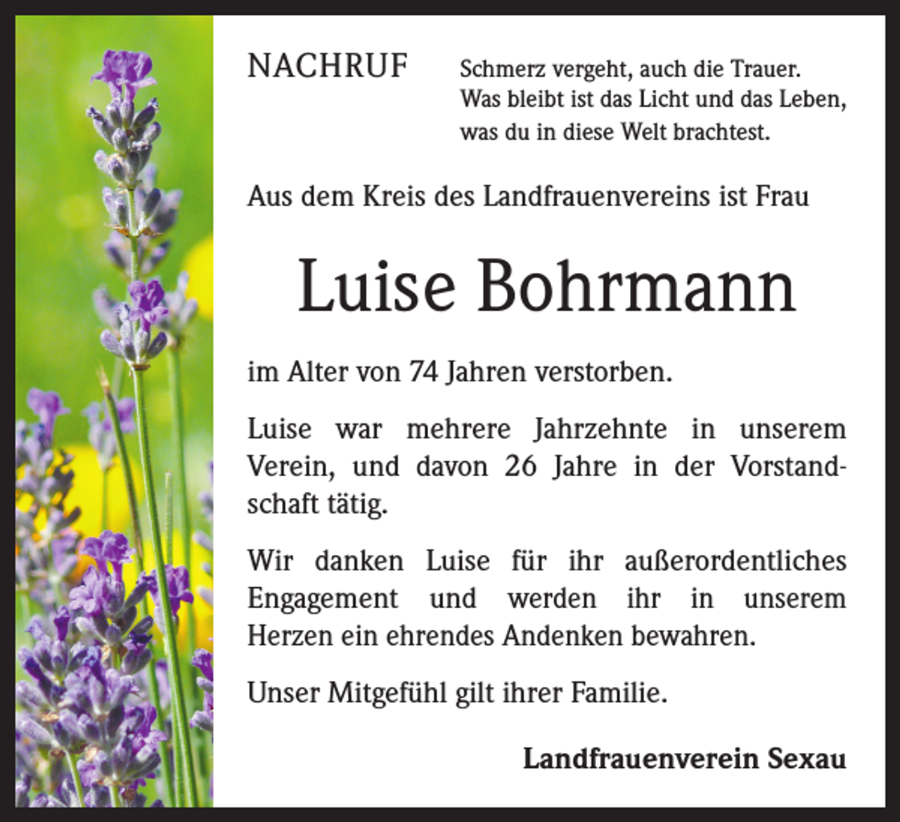 <p>NACHRUF</p><p>Schmerz vergeht, auch die Trauer.<br />Was bleibt ist das Licht und das Leben,<br />was du in diese Welt brachtest.</p><p>Aus dem Kreis des Landfrauenvereins ist Frau</p><p>Luise Bohrmann<br />im Alter von 74 Jahren verstorben.<br />Luise war mehrere Jahrzehnte in unserem<br />Verein, und davon 26 Jahre in der Vorstandschaft tätig.<br />Wir danken Luise für ihr außerordentliches<br />Engagement und werden ihr in unserem<br />Herzen ein ehrendes Andenken bewahren.<br />Unser Mitgefühl gilt ihrer Familie.<br />Landfrauenverein Sexau</p>