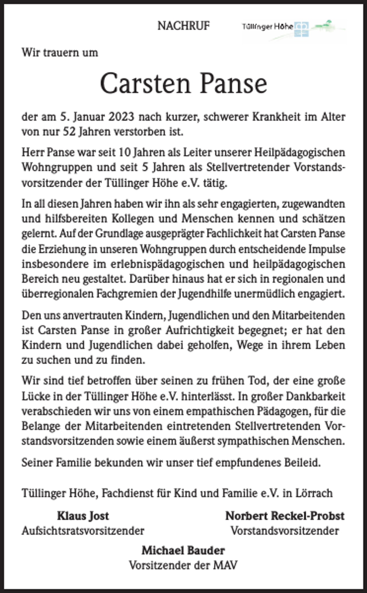 <p>NACHRUF<br />Wir trauern um</p><p>Carsten Panse<br />der am 5. Januar 2023 nach kurzer, schwerer Krankheit im Alter<br />von nur 52 Jahren verstorben ist.<br />Herr Panse war seit 10 Jahren als Leiter unserer Heilpädagogischen<br />Wohngruppen und seit 5 Jahren als Stellvertretender Vorstandsvorsitzender der Tüllinger Höhe e.V. tätig.<br />In all diesen Jahren haben wir ihn als sehr engagierten, zugewandten<br />und hilfsbereiten Kollegen und Menschen kennen und schätzen<br />gelernt. Auf der Grundlage ausgeprägter Fachlichkeit hat Carsten Panse<br />die Erziehung in unseren Wohngruppen durch entscheidende Impulse<br />insbesondere im erlebnispädagogischen und heilpädagogischen<br />Bereich neu gestaltet. Darüber hinaus hat er sich in regionalen und<br />überregionalen Fachgremien der Jugendhilfe unermüdlich engagiert.<br />Den uns anvertrauten Kindern, Jugendlichen und den Mitarbeitenden<br />ist Carsten Panse in großer Aufrichtigkeit begegnet; er hat den<br />Kindern und Jugendlichen dabei geholfen, Wege in ihrem Leben<br />zu suchen und zu finden.<br />Wir sind tief betroffen über seinen zu frühen Tod, der eine große<br />Lücke in der Tüllinger Höhe e.V. hinterlässt. In großer Dankbarkeit<br />verabschieden wir uns von einem empathischen Pädagogen, für die<br />Belange der Mitarbeitenden eintretenden Stellvertretenden Vorstandsvorsitzenden sowie einem äußerst sympathischen Menschen.<br />Seiner Familie bekunden wir unser tief empfundenes Beileid.<br />Tüllinger Höhe, Fachdienst für Kind und Familie e.V. in Lörrach</p><p>Klaus Jost<br />Aufsichtsratsvorsitzender</p><p>Norbert Reckel-Probst<br />Vorstandsvorsitzender</p><p>Michael Bauder</p><p>Vorsitzender der MAV</p>
