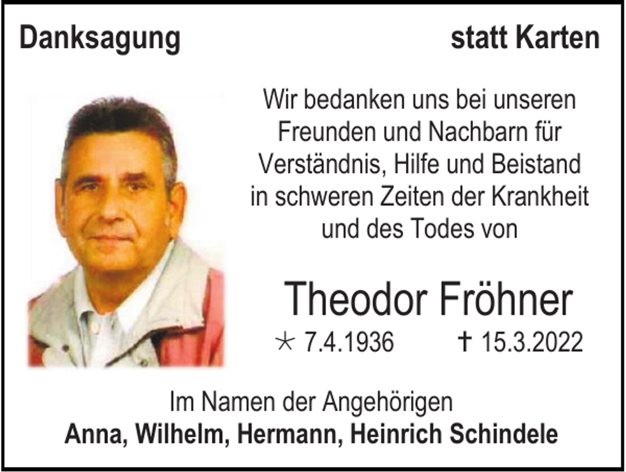 <p>Danksagung</p><p>statt Karten<br />Wir bedanken uns bei unseren<br />Freunden und Nachbarn für<br />Verständnis, Hilfe und Beistand<br />in schweren Zeiten der Krankheit<br />und des Todes von</p><p>Theodor Fröhner<br /> 7.4.1936</p><p> 15.3.2022</p><p>Im Namen der Angehörigen<br />Anna, Wilhelm, Hermann, Heinrich Schindele</p>