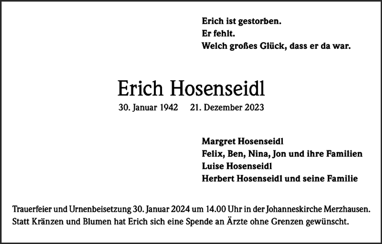 <p>Erich ist gestorben.<br />Er fehlt.<br />Welch großes Glück, dass er da war.</p><p>Erich Hosenseidl<br />30. Januar 1941. Dezember 2023<br />Margret Hosenseidl<br />Felix, Ben, Nina, Jon und ihre Familien<br />Luise Hosenseidl<br />Herbert Hosenseidl und seine Familie</p><p>Trauerfeier und Urnenbeisetzung 30. Januar 2024 um 14.00 Uhr in der Johanneskirche Merzhausen.<br />Statt Kränzen und Blumen hat Erich sich eine Spende an Ärzte ohne Grenzen gewünscht.</p>