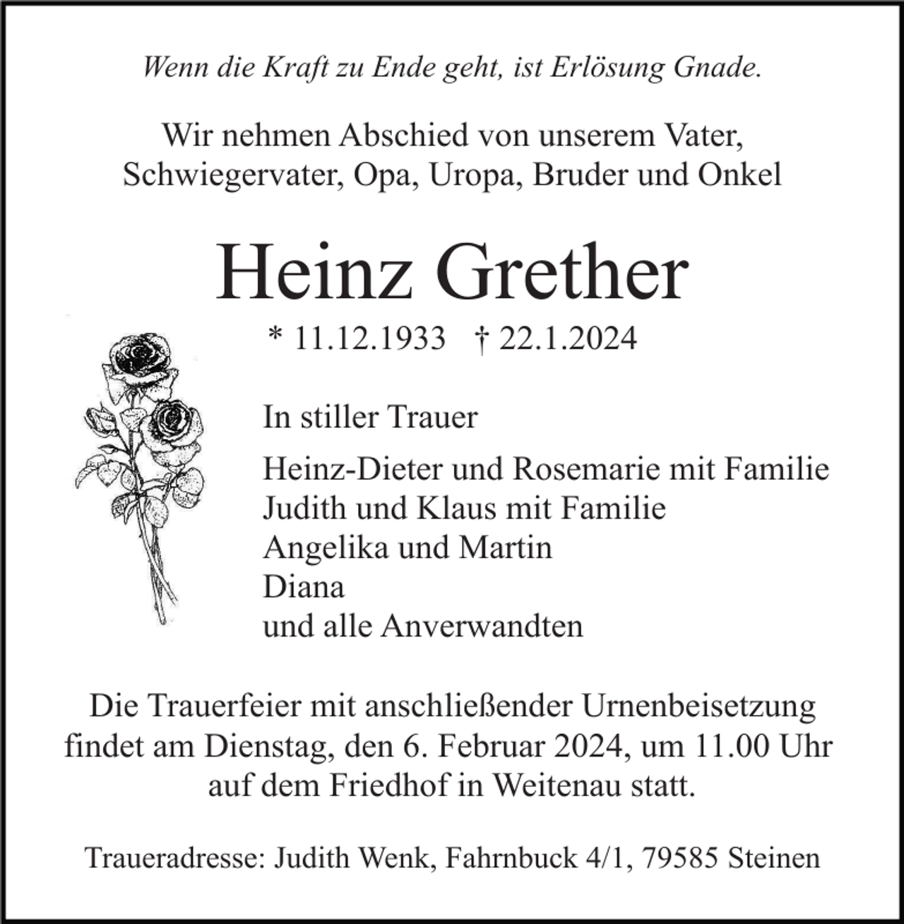 <p>Wenn die Kraft zu Ende geht, ist Erlösung Gnade.</p><p>Wir nehmen Abschied von unserem Vater,<br />Schwiegervater, Opa, Uropa, Bruder und Onkel</p><p>Heinz Grether<br />* 11.12.1933 † 22.1.2024<br />In stiller Trauer<br />Heinz-Dieter und Rosemarie mit Familie<br />Judith und Klaus mit Familie<br />Angelika und Martin<br />Diana<br />und alle Anverwandten<br />Die Trauerfeier mit anschließender Urnenbeisetzung<br />findet am Dienstag, den 6. Februar 2024, um 11.00 Uhr<br />auf dem Friedhof in Weitenau statt.<br />Traueradresse: Judith Wenk, Fahrnbuck 4/1, 79585 Steinen</p>