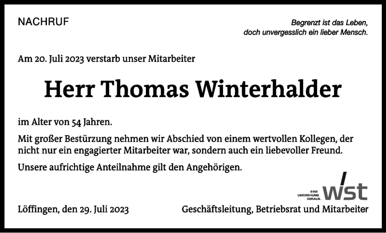<p>NACHRUF</p><p>Begrenzt ist das Leben,<br />doch unvergesslich ein lieber Mensch.</p><p>Am 20. Juli 2023 verstarb unser Mitarbeiter</p><p>Herr Thomas Winterhalder<br />im Alter von 54 Jahren.<br />Mit großer Bestürzung nehmen wir Abschied von einem wertvollen Kollegen, der<br />nicht nur ein engagierter Mitarbeiter war, sondern auch ein liebevoller Freund.<br />Unsere aufrichtige Anteilnahme gilt den Angehörigen.</p><p>Löffingen, den 29. Juli 2023</p><p>Geschäftsleitung, Betriebsrat und Mitarbeiter</p>
