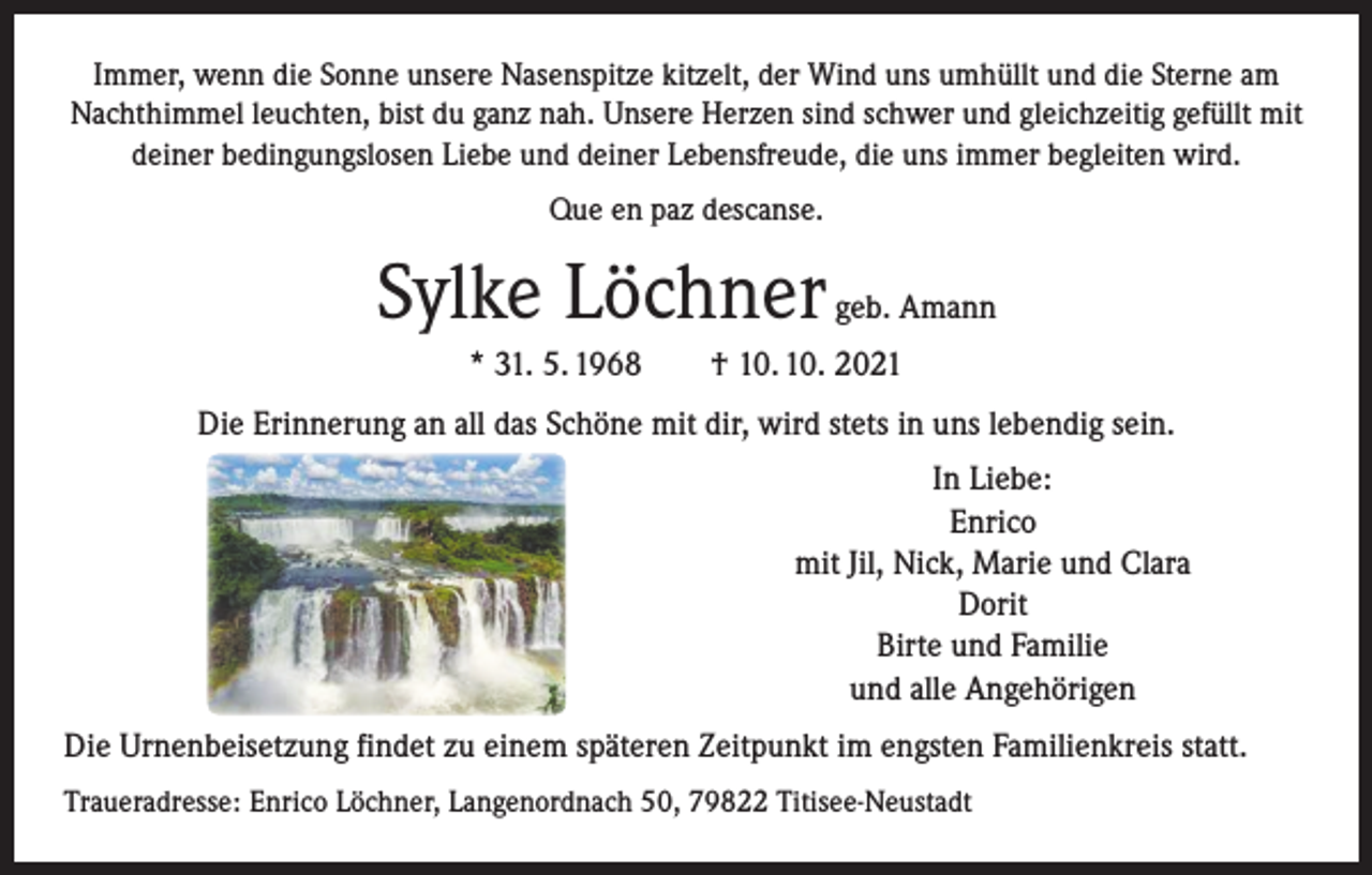 <p>Immer, wenn die Sonne unsere Nasenspitze kitzelt, der Wind uns umhüllt und die Sterne am<br />Nachthimmel leuchten, bist du ganz nah. Unsere Herzen sind schwer und gleichzeitig gefüllt mit<br />deiner bedingungslosen Liebe und deiner Lebensfreude, die uns immer begleiten wird.<br />Que en paz descanse.</p><p>Sylke Löchner geb. Amann<br />* 31. 5. 1968 † 10. 10. 2021<br />Die Erinnerung an all das Schöne mit dir, wird stets in uns lebendig sein.<br />In Liebe:<br />Enrico<br />mit Jil, Nick, Marie und Clara<br />Dorit<br />Birte und Familie<br />und alle Angehörigen<br />Die Urnenbeisetzung findet zu einem späteren Zeitpunkt im engsten Familienkreis statt.<br />Traueradresse: Enrico Löchner, Langenordnach 50, 79822 Titisee-Neustadt</p>