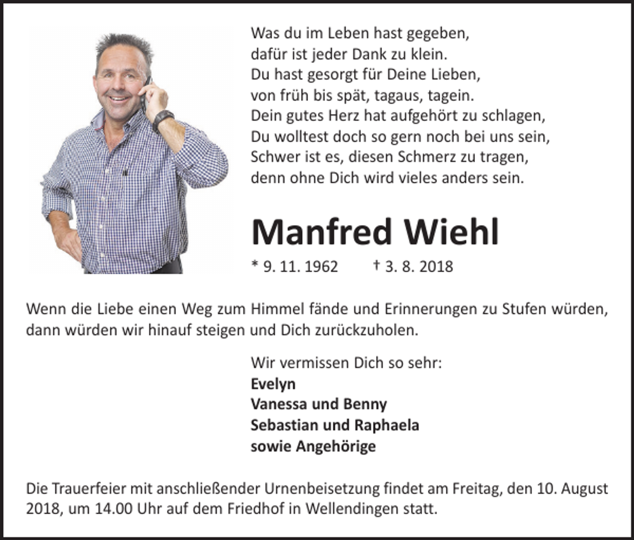 <p>Was du im Leben hast gegeben,<br />dafür ist jeder Dank zu klein.<br />Du hast gesorgt für Deine Lieben,<br />von früh bis spät, tagaus, tagein.<br />Dein gutes Herz hat aufgehört zu schlagen,<br />Du wolltest doch so gern noch bei uns sein,<br />Schwer ist es, diesen Schmerz zu tragen,<br />denn ohne Dich wird vieles anders sein.</p><p>Manfred Wiehl<br />* 9. 11. 1962 † 3. 8. 2018</p><p>Wenn die Liebe einen Weg zum Himmel fände und Erinnerungen zu Stufen würden,<br />dann würden wir hinauf steigen und Dich zurückzuholen.<br />Wir vermissen Dich so sehr:<br />Evelyn<br />Vanessa und Benny<br />Sebastian und Raphaela<br />sowie Angehörige<br />Die Trauerfeier mit anschließender Urnenbeisetzung findet am Freitag, den 10. August<br />2018, um 14.00 Uhr auf dem Friedhof in Wellendingen statt.</p>