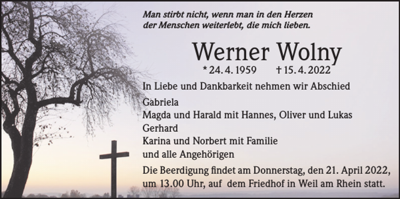<p>Man stirbt nicht, wenn man in den Herzen<br />der Menschen weiterlebt, die mich lieben.</p><p>Werner<br />Wolny<br />* 24. 4. 1959<br />† 15. 4. 2022<br />In Liebe und Dankbarkeit nehmen wir Abschied<br />Gabriela<br />Magda und Harald mit Hannes, Oliver und Lukas<br />Gerhard<br />Karina und Norbert mit Familie<br />und alle Angehörigen<br />Die Beerdigung findet am Donnerstag, den 21. April 2022,<br />um 13.00 Uhr, auf dem Friedhof in Weil am Rhein statt.</p>