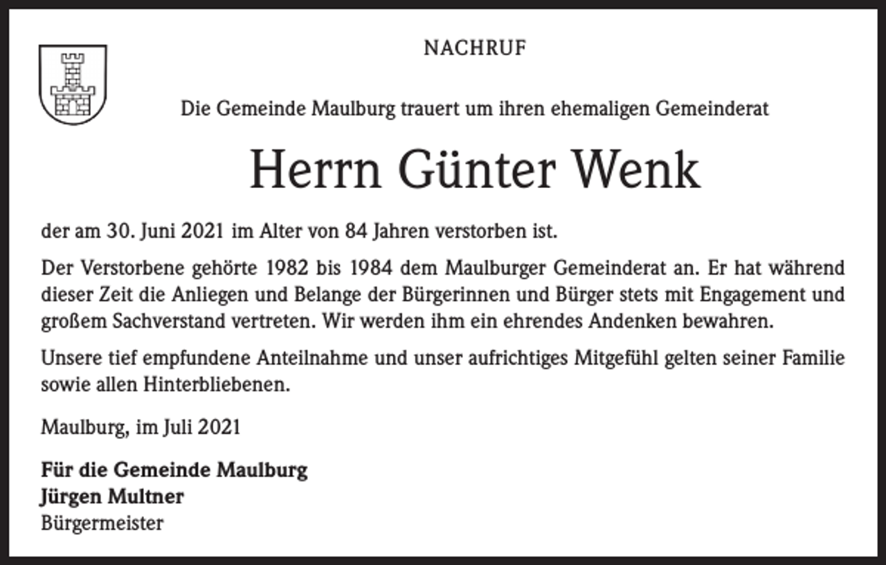 <p>NACHRUF<br />Die Gemeinde Maulburg trauert um ihren ehemaligen Gemeinderat</p><p>Herrn Günter Wenk<br />der am 30. Juni 2021 im Alter von 84 Jahren verstorben ist.<br />Der Verstorbene gehörte 1982 bis 1984 dem Maulburger Gemeinderat an. Er hat während<br />dieser Zeit die Anliegen und Belange der Bürgerinnen und Bürger stets mit Engagement und<br />großem Sachverstand vertreten. Wir werden ihm ein ehrendes Andenken bewahren.<br />Unsere tief empfundene Anteilnahme und unser aufrichtiges Mitgefühl gelten seiner Familie<br />sowie allen Hinterbliebenen.<br />Maulburg, im Juli 2021<br />Für die Gemeinde Maulburg<br />Jürgen Multner<br />Bürgermeister</p>