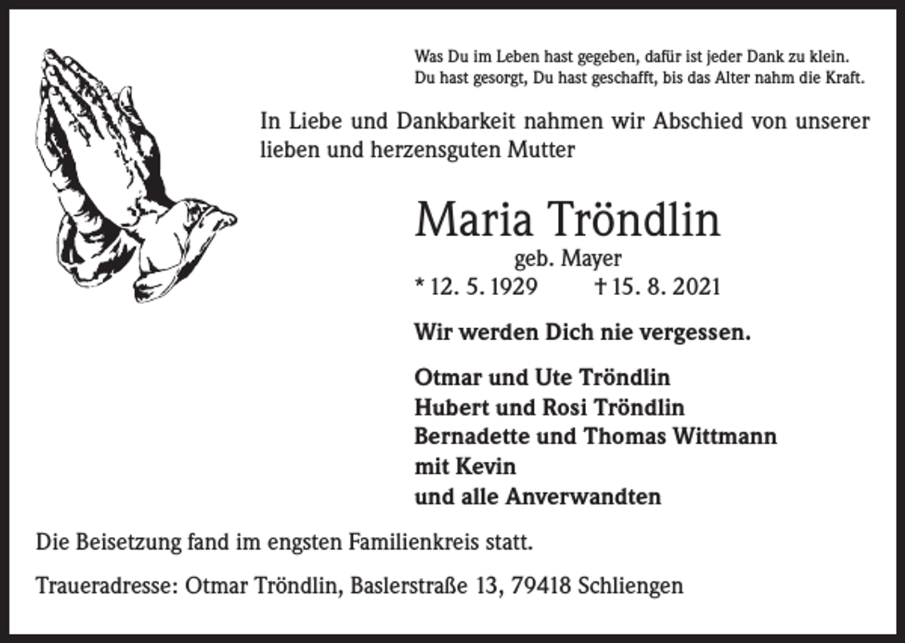 <p>Was Du im Leben hast gegeben, dafür ist jeder Dank zu klein.<br />Du hast gesorgt, Du hast geschafft, bis das Alter nahm die Kraft.</p><p>In Liebe und Dankbarkeit nahmen wir Abschied von unserer<br />lieben und herzensguten Mutter</p><p>Maria Tröndlin</p><p>geb. Mayer<br />* 12. 5. 1929<br />† 15. 8. 2021<br />Wir werden Dich nie vergessen.<br />Otmar und Ute Tröndlin<br />Hubert und Rosi Tröndlin<br />Bernadette und Thomas Wittmann<br />mit Kevin<br />und alle Anverwandten<br />Die Beisetzung fand im engsten Familienkreis statt.<br />Traueradresse: Otmar Tröndlin, Baslerstraße 13, 79418 Schliengen</p>