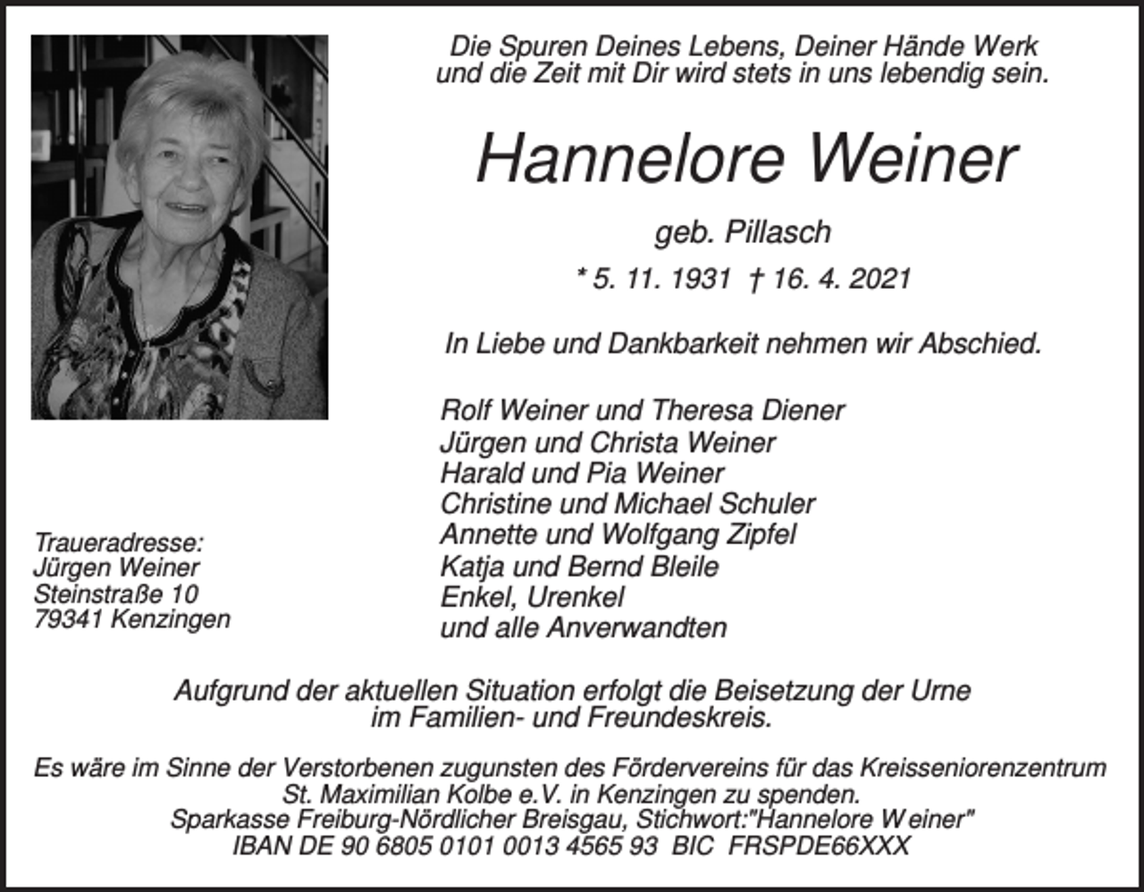 <p>Die Spuren Deines Lebens, Deiner Hände Werk<br />und die Zeit mit Dir wird stets in uns lebendig sein.</p><p>Hannelore Weiner<br />geb. Pillasch<br />* 5. 11. 1931 † 16. 4. 2021<br />In Liebe und Dankbarkeit nehmen wir Abschied.</p><p>Traueradresse:<br />Jürgen Weiner<br />Steinstraße 10<br />79341 Kenzingen</p><p>Rolf Weiner und Theresa Diener<br />Jürgen und Christa Weiner<br />Harald und Pia Weiner<br />Christine und Michael Schuler<br />Annette und Wolfgang Zipfel<br />Katja und Bernd Bleile<br />Enkel, Urenkel<br />und alle Anverwandten</p><p>Aufgrund der aktuellen Situation erfolgt die Beisetzung der Urne<br />im Familien- und Freundeskreis.<br />Es wäre im Sinne der Verstorbenen zugunsten des Fördervereins für das Kreisseniorenzentrum<br />St. Maximilian Kolbe e.V. in Kenzingen zu spenden.<br />Sparkasse Freiburg-Nördlicher Breisgau, Stichwort:"Hannelore W einer"<br />IBAN DE 90 6805 0101 0013 4565 93 BIC FRSPDE66XXX</p>