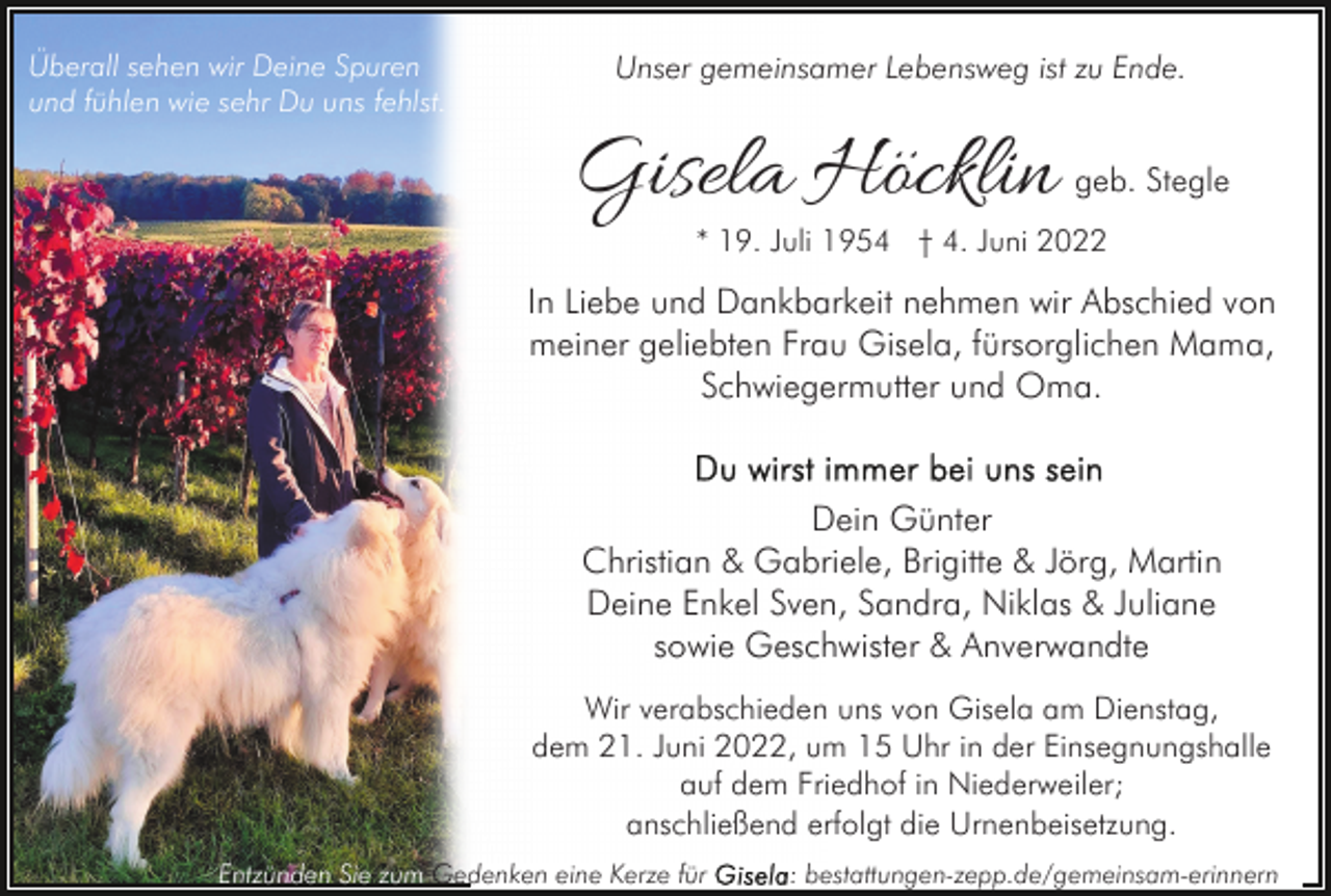 <p>Überall sehen wir Deine Spuren<br />und fühlen wie sehr Du uns fehlst.</p><p>Unser gemeinsamer Lebensweg ist zu Ende.</p><p>Gisela Höcklin</p><p>geb. Stegle</p><p>* 19. Juli 1954 † 4. Juni 2022</p><p>In Liebe und Dankbarkeit nehmen wir Abschied von<br />meiner geliebten Frau Gisela, fürsorglichen Mama,<br />Schwiegermutter und Oma.</p><p>Dein Günter<br />Christian &amp; Gabriele, Brigitte &amp; Jörg, Martin<br />Deine Enkel Sven, Sandra, Niklas &amp; Juliane<br />sowie Geschwister &amp; Anverwandte<br />Wir verabschieden uns von Gisela am Dienstag,<br />dem 21. Juni 2022, um 15 Uhr in der Einsegnungshalle<br />auf dem Friedhof in Niederweiler;<br />anschließend erfolgt die Urnenbeisetzung.<br />Entzünden Sie zum Gedenken eine Kerze für</p><p>: bestattungen-zepp.de/gemeinsam-erinnern</p>