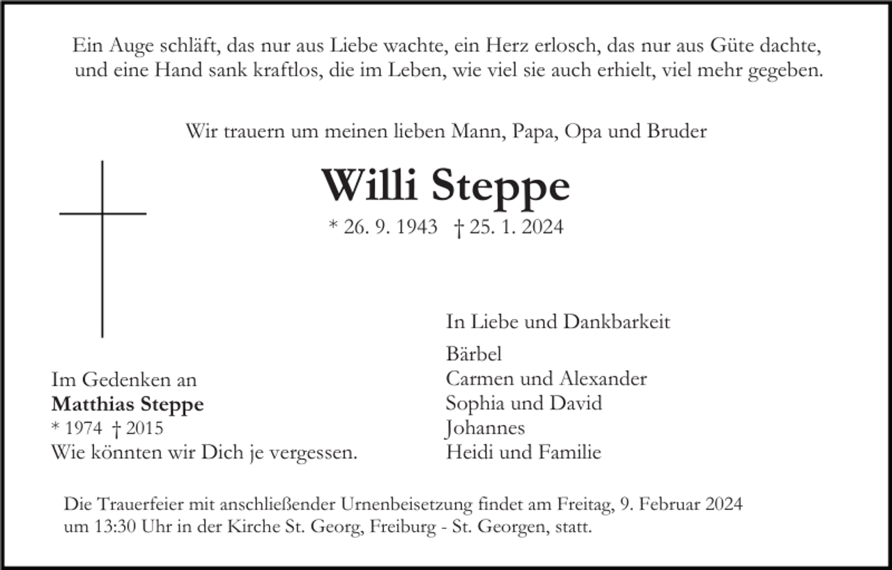 <p>Ein Auge schläft, das nur aus Liebe wachte, ein Herz erlosch, das nur aus Güte dachte,<br />und eine Hand sank kraftlos, die im Leben, wie viel sie auch erhielt, viel mehr gegeben.<br />Wir trauern um meinen lieben Mann, Papa, Opa und Bruder</p><p>Willi Steppe<br />Bild einfügen</p><p>* 26. 9. 1943 † 25. 1. 2024</p><p>Im Gedenken an<br />Matthias Steppe<br />* 1974 † 2015</p><p>Wie könnten wir Dich je vergessen.</p><p>In Liebe und Dankbarkeit<br />Bärbel<br />Carmen und Alexander<br />Sophia und David<br />Johannes<br />Heidi und Familie</p><p>Die Trauerfeier mit anschließender Urnenbeisetzung findet am Freitag, 9. Februar 2024<br />um 13:30 Uhr in der Kirche St. Georg, Freiburg - St. Georgen, statt.</p>