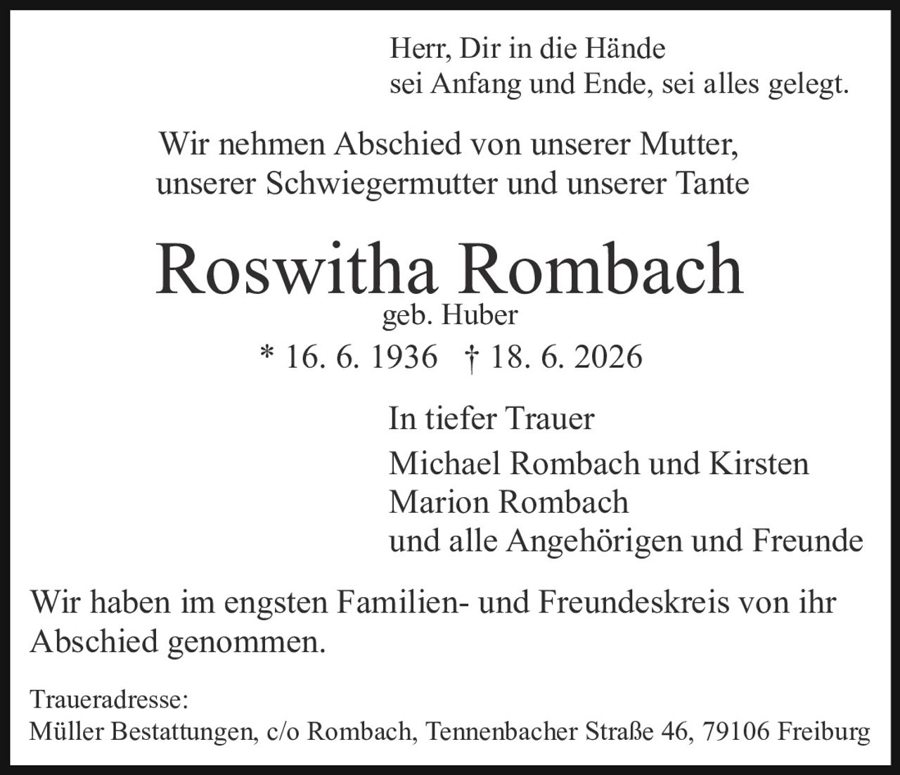 <p>Herr, Dir in die Hände<br>sei Anfang und Ende, sei alles gelegt.</p><p>Wir nehmen Abschied von unserer Mutter, unserer Schwiegermutter und unserer Tante</p><p><strong>Roswitha Rombach<br>geb. Huber</strong><br>* 16. 6. 1936 † 18. 6. 2026</p><p>In tiefer Trauer<br>Michael Rombach und Kirsten<br>Marion Rombach<br>und alle Angehörigen und Freunde</p><p>Wir haben im engsten Familien- und Freundeskreis von ihr Abschied genommen.</p><p>Traueradresse:<br>Müller Bestattungen, c/o Rombach, Tennenbacher Straße 46, 79106 Freiburg</p>