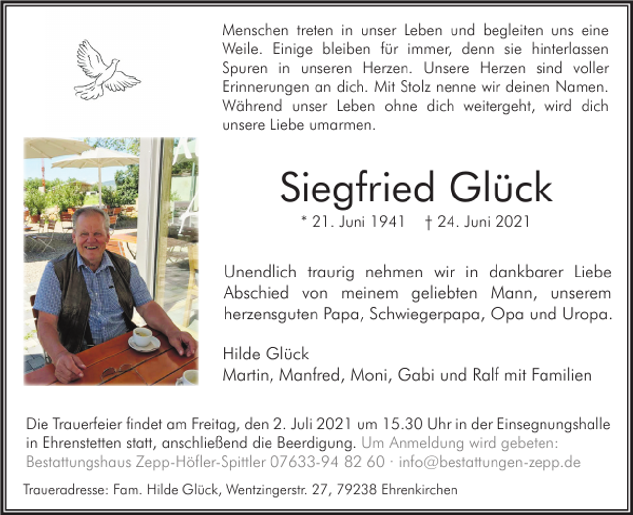 <p>Menschen treten in unser Leben und begleiten uns eine<br />Weile. Einige bleiben für immer, denn sie hinterlassen<br />Spuren in unseren Herzen. Unsere Herzen sind voller<br />Erinnerungen an dich. Mit Stolz nenne wir deinen Namen.<br />Während unser Leben ohne dich weitergeht, wird dich<br />unsere Liebe umarmen.</p><p>Siegfried Glück<br />* 21. Juni 1941</p><p>† 24. Juni 2021</p><p>Unendlich traurig nehmen wir in dankbarer Liebe<br />Abschied von meinem geliebten Mann, unserem<br />herzensguten Papa, Schwiegerpapa, Opa und Uropa.<br />Hilde Glück<br />Martin, Manfred, Moni, Gabi und Ralf mit Familien<br />Die Trauerfeier findet am Freitag, den 2. Juli 2021 um 15.30 Uhr in der Einsegnungshalle<br />in Ehrenstetten statt, anschließend die Beerdigung. Um Anmeldung wird gebeten:<br />Bestattungshaus Zepp-Höfler-Spittler 07633-94 82 60 · info@bestattungen-zepp.de<br />Traueradresse: Fam. Hilde Glück, Wentzingerstr. 27, 79238 Ehrenkirchen</p>