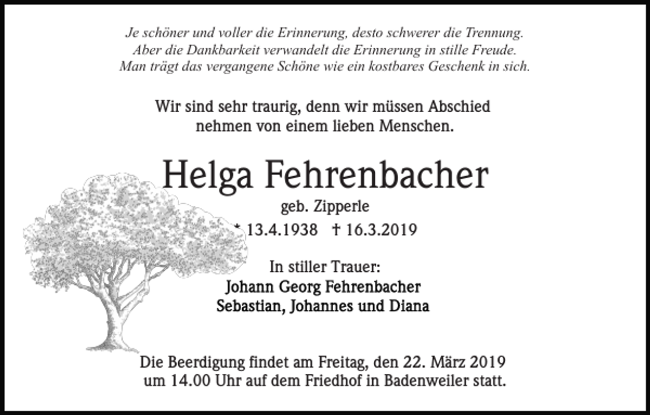 <p>Je schöner und voller die Erinnerung, desto schwerer die Trennung.<br />Aber die Dankbarkeit verwandelt die Erinnerung in stille Freude.<br />Man trägt das vergangene Schöne wie ein kostbares Geschenk in sich.</p><p>Wir sind sehr traurig, denn wir müssen Abschied<br />nehmen von einem lieben Menschen.</p><p>Helga Fehrenbacher<br />geb. Zipperle<br />* 13.4.1938 † 16.3.2019<br />In stiller Trauer:</p><p>Die Beerdigung findet am Freitag, den 22. März 2019<br />um 14.00 Uhr auf dem Friedhof in Badenweiler statt.</p>