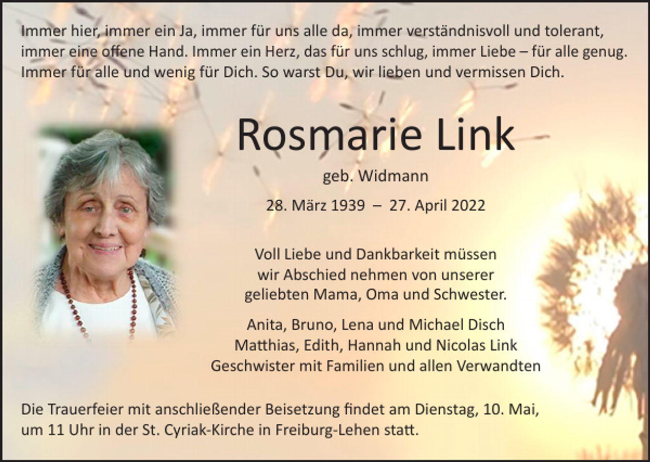 <p>Immer hier, immer ein Ja, immer für uns alle da, immer verständnisvoll und tolerant,<br />immer eine offene Hand. Immer ein Herz, das für uns schlug, immer Liebe – für alle genug.<br />Immer für alle und wenig für Dich. So warst Du, wir lieben und vermissen Dich.</p><p>Rosmarie Link<br />geb. Widmann</p><p>28. März 1939 – 27. April 2022<br />Voll Liebe und Dankbarkeit müssen<br />wir Abschied nehmen von unserer<br />geliebten Mama, Oma und Schwester.<br />Anita, Bruno, Lena und Michael Disch<br />Matthias, Edith, Hannah und Nicolas Link<br />Geschwister mit Familien und allen Verwandten<br />Die Trauerfeier mit anschließender Beisetzung findet am Dienstag, 10. Mai,<br />um 11 Uhr in der St. Cyriak-Kirche in Freiburg-Lehen statt.</p>