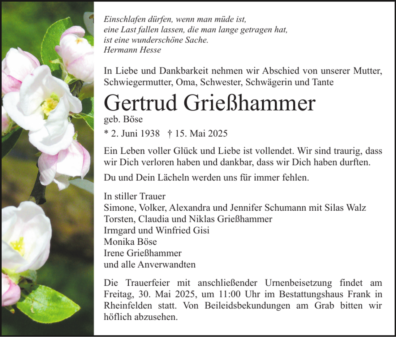 <p>Einschlafen dürfen, wenn man müde ist,<br />eine Last fallen lassen, die man lange getragen hat,<br />ist eine wunderschöne Sache.<br />Hermann Hesse</p><p>In Liebe und Dankbarkeit nehmen wir Abschied von unserer Mutter,<br />Schwiegermutter, Oma, Schwester, Schwägerin und Tante</p><p>Gertrud Grießhammer<br />geb. Böse<br />* 2. Juni 1938 † 15. Mai 2025</p><p>Ein Leben voller Glück und Liebe ist vollendet. Wir sind traurig, dass<br />wir Dich verloren haben und dankbar, dass wir Dich haben durften.<br />Du und Dein Lächeln werden uns für immer fehlen.<br />In stiller Trauer<br />Simone, Volker, Alexandra und Jennifer Schumann mit Silas Walz<br />Torsten, Claudia und Niklas Grießhammer<br />Irmgard und Winfried Gisi<br />Monika Böse<br />Irene Grießhammer<br />und alle Anverwandten<br />Die Trauerfeier mit anschließender Urnenbeisetzung findet am<br />Freitag, 30. Mai 2025, um 11:00 Uhr im Bestattungshaus Frank in<br />Rheinfelden statt. Von Beileidsbekundungen am Grab bitten wir<br />höflich abzusehen.</p>