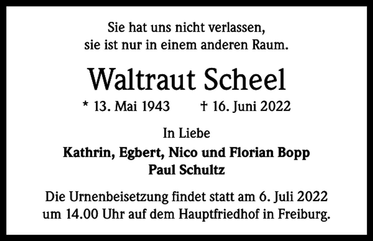 <p>Sie hat uns nicht verlassen,<br />sie ist nur in einem anderen Raum.</p><p>Waltraut Scheel</p><p>* 13. Mai 1943 † 16. Juni 2022<br />In Liebe<br />Kathrin, Egbert, Nico und Florian Bopp<br />Paul Schultz<br />Die Urnenbeisetzung findet statt am 6. Juli 2022<br />um 14.00 Uhr auf dem Hauptfriedhof in Freiburg.</p>