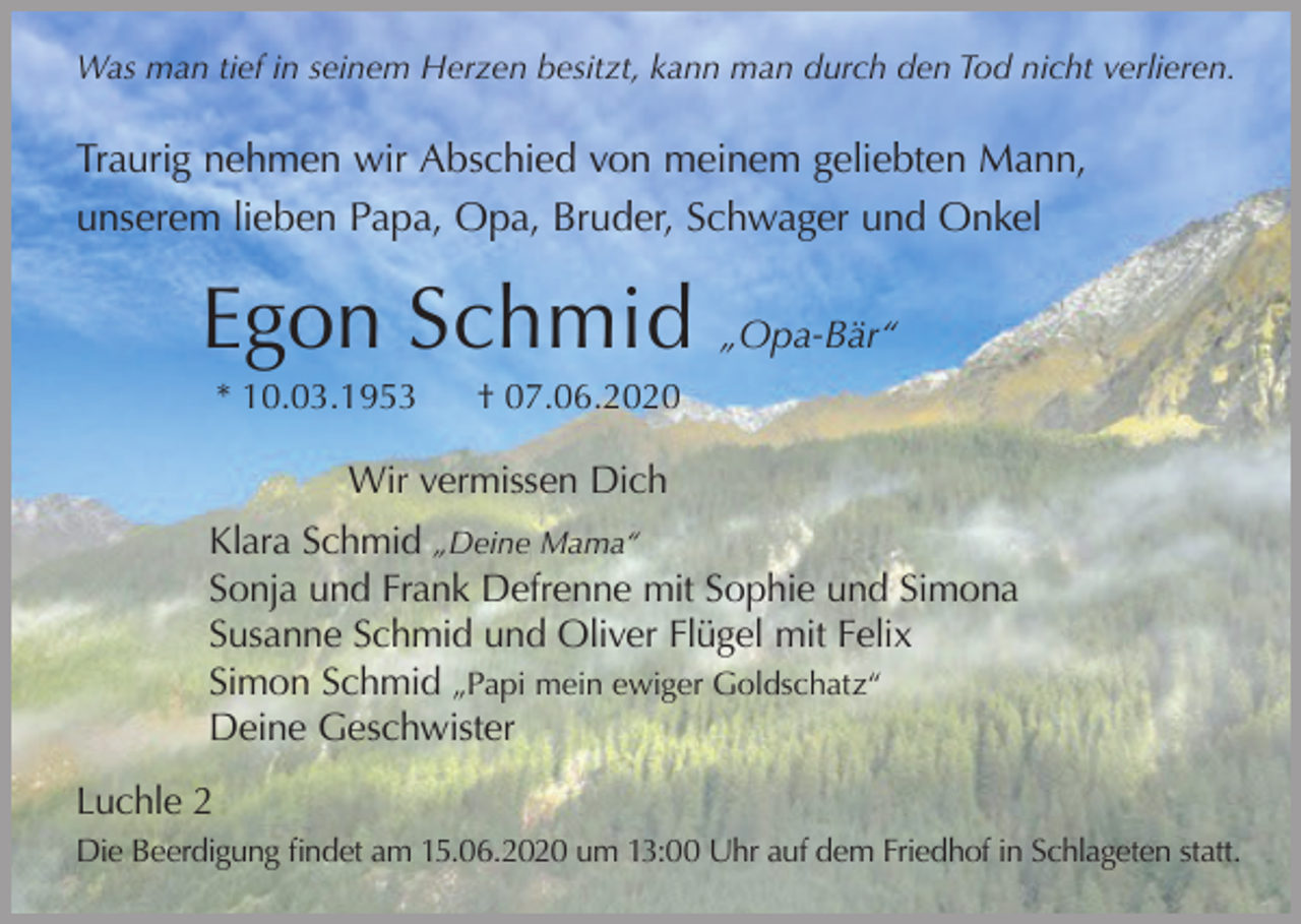 <p>Was man tief in seinem Herzen besitzt, kann man durch den Tod nicht verlieren.</p><p>Traurig nehmen wir Abschied von meinem geliebten Mann,<br />unserem lieben Papa, Opa, Bruder, Schwager und Onkel</p><p>Egon Schmid „Opa-Bär“<br />* 10.03.1953</p><p>† 07.06.2020</p><p>Wir vermissen Dich<br />Klara Schmid „Deine Mama“<br />Sonja und Frank Defrenne mit Sophie und Simona<br />Susanne Schmid und Oliver Flügel mit Felix<br />Simon Schmid „Papi mein ewiger Goldschatz“<br />Deine Geschwister<br />Luchle 2<br />Die Beerdigung findet am 15.06.2020 um 13:00 Uhr auf dem Friedhof in Schlageten statt.</p>