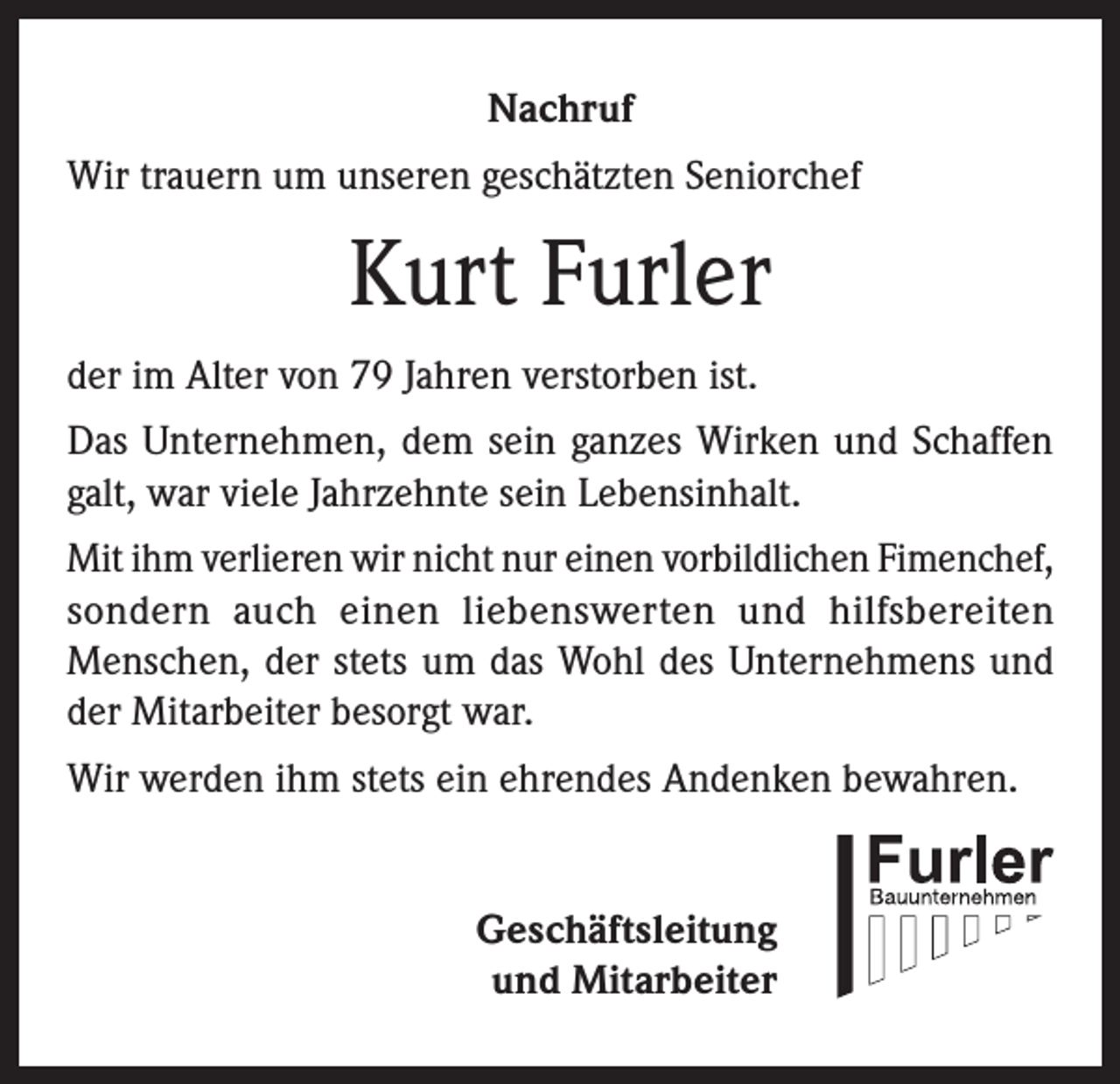 <p>Nachruf<br />Wir trauern um unseren geschätzten Seniorchef</p><p>Kurt Furler<br />der im Alter von 79 Jahren verstorben ist.<br />Das Unternehmen, dem sein ganzes Wirken und Schaffen<br />galt, war viele Jahrzehnte sein Lebensinhalt.<br />Mit ihm verlieren wir nicht nur einen vorbildlichen Fimenchef,<br />sondern auch einen liebenswerten und hilfsbereiten<br />Menschen, der stets um das Wohl des Unternehmens und<br />der Mitarbeiter besorgt war.<br />Wir werden ihm stets ein ehrendes Andenken bewahren.<br />Geschäftsleitung<br />und Mitarbeiter</p>