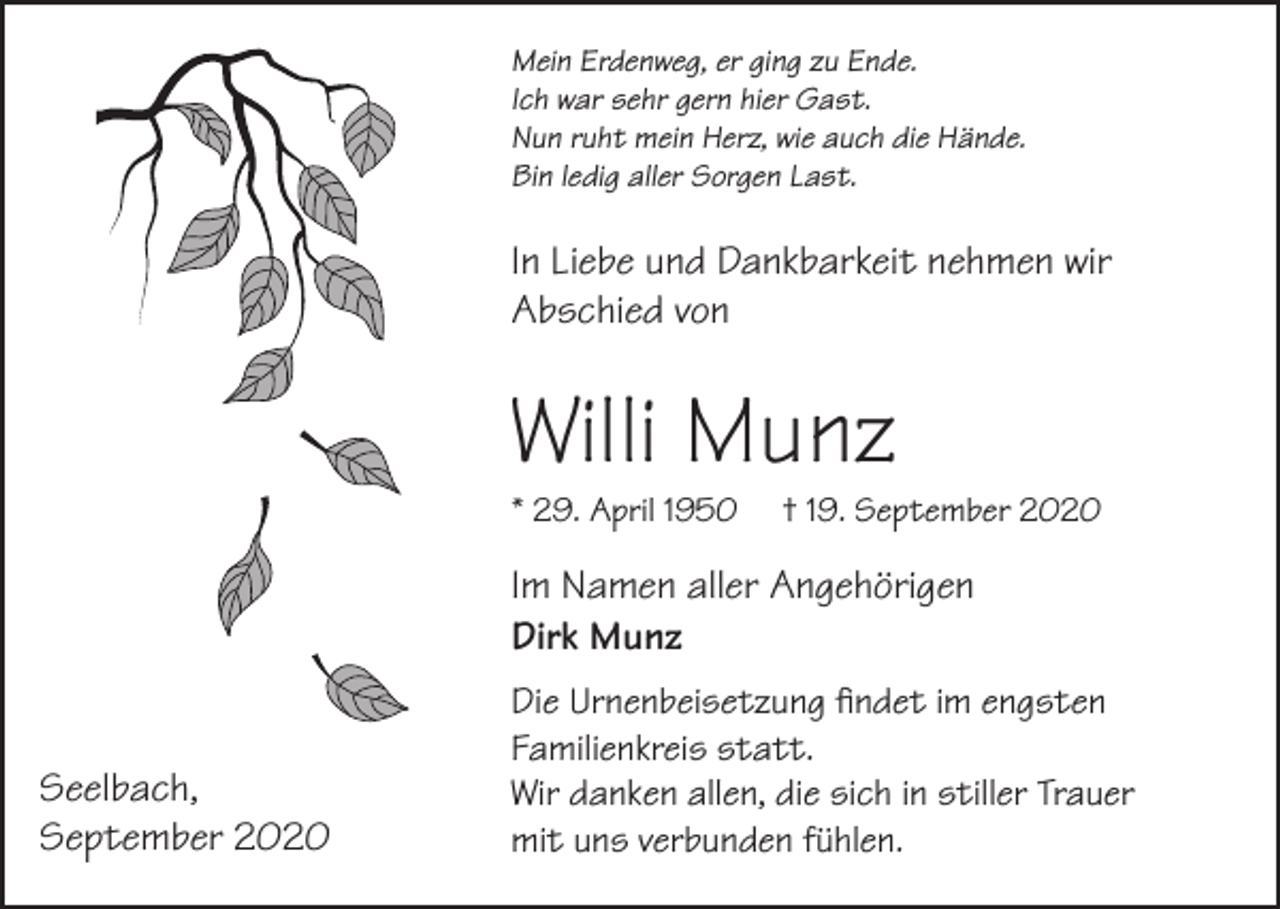 <p>Mein Erdenweg, er ging zu Ende.<br />Ich war sehr gern hier Gast.<br />Nun ruht mein Herz, wie auch die Hände.<br />Bin ledig aller Sorgen Last.</p><p>In Liebe und Dankbarkeit nehmen wir<br />Abschied von</p><p>Willi Munz<br />* 29. April 1950</p><p>† 19. September 2020</p><p>Im Namen aller Angehörigen<br />Dirk Munz<br />Seelbach,<br />September 2020</p><p>Die Urnenbeisetzung findet im engsten<br />Familienkreis statt.<br />Wir danken allen, die sich in stiller Trauer<br />mit uns verbunden fühlen.</p>