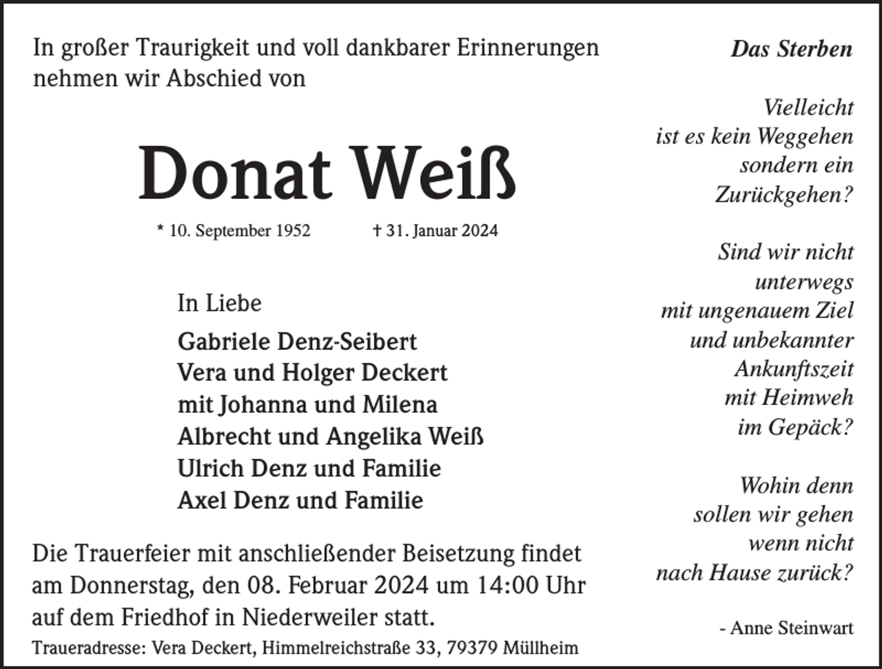 <p>In großer Traurigkeit und voll dankbarer Erinnerungen<br />nehmen wir Abschied von</p><p>Donat Weiß<br />* 10. September 1952</p><p>Das Sterben<br />Vielleicht<br />ist es kein Weggehen<br />sondern ein<br />Zurückgehen?</p><p>† 31. Januar 2024</p><p>In Liebe<br />Gabriele Denz-Seibert<br />Vera und Holger Deckert<br />mit Johanna und Milena<br />Albrecht und Angelika Weiß<br />Ulrich Denz und Familie<br />Axel Denz und Familie<br />Die Trauerfeier mit anschließender Beisetzung findet<br />am Donnerstag, den 08. Februar 2024 um 14:00 Uhr<br />auf dem Friedhof in Niederweiler statt.<br />Traueradresse: Vera Deckert, Himmelreichstraße 33, 79379 Müllheim</p><p>Sind wir nicht<br />unterwegs<br />mit ungenauem Ziel<br />und unbekannter<br />Ankunftszeit<br />mit Heimweh<br />im Gepäck?<br />Wohin denn<br />sollen wir gehen<br />wenn nicht<br />nach Hause zurück?<br />- Anne Steinwart</p>
