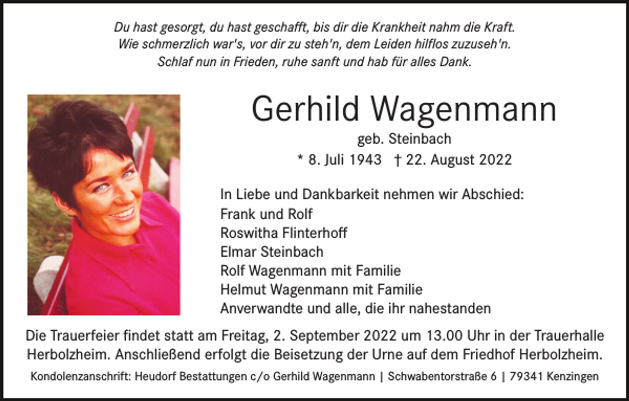 <p>Du hast gesorgt, du hast geschaﬀt, bis dir die Krankheit nahm die Kraft.<br />Wie schmerzlich war's, vor dir zu steh'n, dem Leiden hilﬂos zuzuseh'n.<br />Schlaf nun in Frieden, ruhe sanft und hab für alles Dank.</p><p>Gerhild Wagenmann<br />geb. Steinbach<br />* 8. Juli 1943 † 22. August 2022</p><p>In Liebe und Dankbarkeit nehmen wir Abschied:<br />Frank und Rolf<br />Roswitha Flinterhoﬀ<br />Elmar Steinbach<br />Rolf Wagenmann mit Familie<br />Helmut Wagenmann mit Familie<br />Anverwandte und alle, die ihr nahestanden<br />Die Trauerfeier ﬁndet statt am Freitag, 2. September 2022 um 13.00 Uhr in der Trauerhalle<br />Herbolzheim. Anschließend erfolgt die Beisetzung der Urne auf dem Friedhof Herbolzheim.<br />Kondolenzanschrift: Heudorf Bestattungen c/o Gerhild Wagenmann | Schwabentorstraße 6 | 79341 Kenzingen</p>