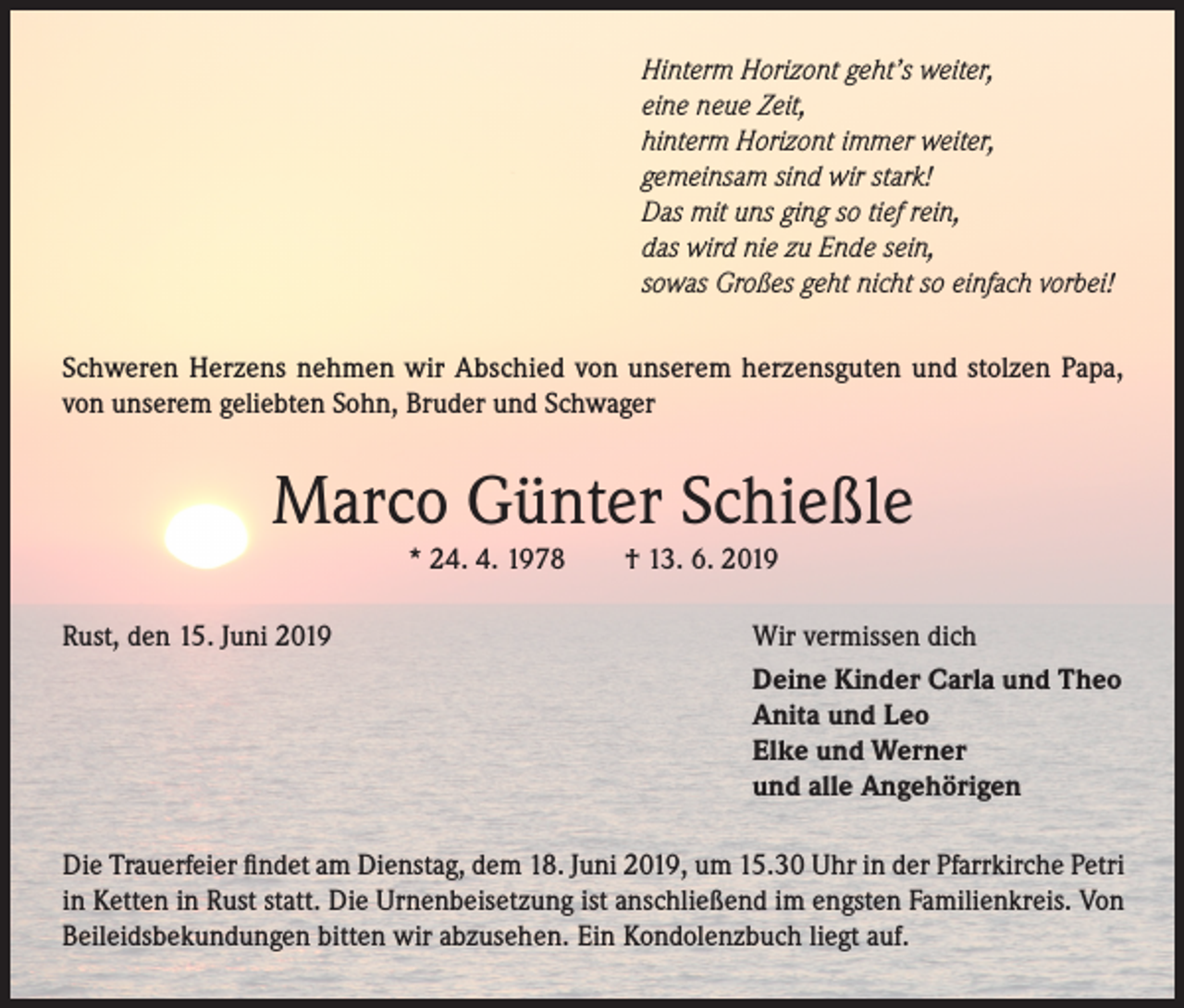 <p>Hinterm Horizont geht’s weiter,<br />eine neue Zeit,<br />hinterm Horizont immer weiter,<br />gemeinsam sind wir stark!<br />Das mit uns ging so tief rein,<br />das wird nie zu Ende sein,<br />sowas Großes geht nicht so einfach vorbei!<br />Schweren Herzens nehmen wir Abschied von unserem herzensguten und stolzen Papa,<br />von unserem geliebten Sohn, Bruder und Schwager</p><p>Marco Günter Schießle<br />* 24. 4. 1978</p><p>Rust, den 15. Juni 2019</p><p>† 13. 6. 2019</p><p>Wir vermissen dich<br />Deine Kinder Carla und Theo<br />Anita und Leo<br />Elke und Werner<br />und alle Angehörigen</p><p>Die Trauerfeier findet am Dienstag, dem 18. Juni 2019, um 15.30 Uhr in der Pfarrkirche Petri<br />in Ketten in Rust statt. Die Urnenbeisetzung ist anschließend im engsten Familienkreis. Von<br />Beileidsbekundungen bitten wir abzusehen. Ein Kondolenzbuch liegt auf.</p>