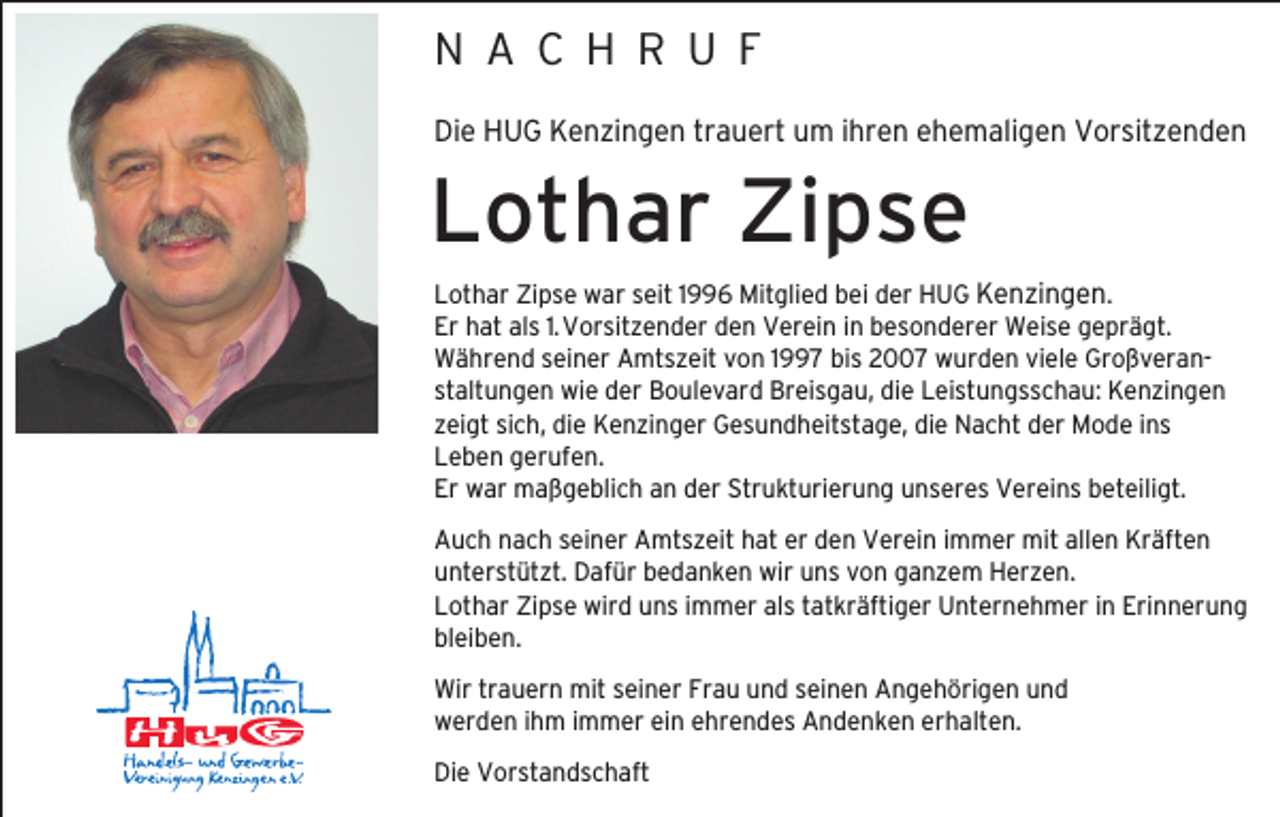 <p>N A C H R U F<br />Die HUG Kenzingen trauert um ihren ehemaligen Vorsitzenden</p><p>Lothar Zipse<br />Lothar Zipse war seit 1996 Mitglied bei der HUG Kenzingen.<br />Er hat als 1. Vorsitzender den Verein in besonderer Weise geprägt.<br />Während seiner Amtszeit von 1997 bis 2007 wurden viele Großveranstaltungen wie der Boulevard Breisgau, die Leistungsschau: Kenzingen<br />zeigt sich, die Kenzinger Gesundheitstage, die Nacht der Mode ins<br />Leben gerufen.<br />Er war maßgeblich an der Strukturierung unseres Vereins beteiligt.<br />Auch nach seiner Amtszeit hat er den Verein immer mit allen Kräften<br />unterstützt. Dafür bedanken wir uns von ganzem Herzen.<br />Lothar Zipse wird uns immer als tatkräftiger Unternehmer in Erinnerung<br />bleiben.<br />Wir trauern mit seiner Frau und seinen Angehörigen und<br />werden ihm immer ein ehrendes Andenken erhalten.<br />Die Vorstandschaft</p>