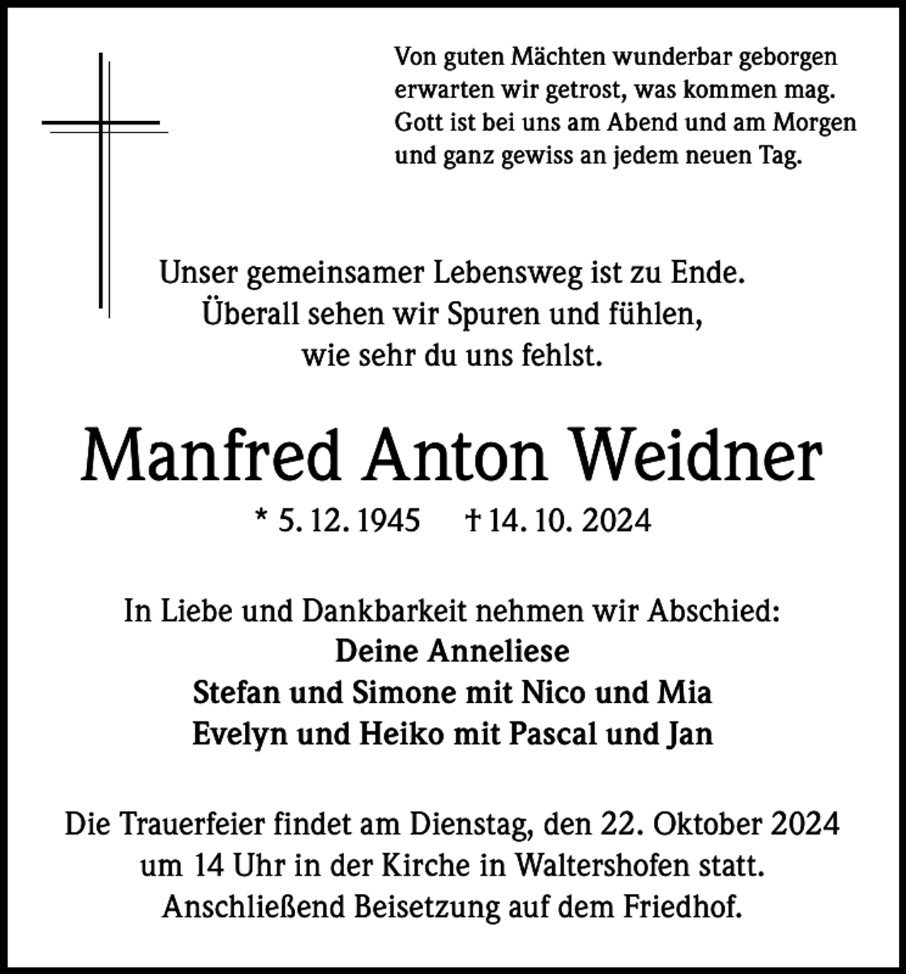 <p>Von guten Mächten wunderbar geborgen<br />erwarten wir getrost, was kommen mag.<br />Gott ist bei uns am Abend und am Morgen<br />und ganz gewiss an jedem neuen Tag.</p><p>Unser gemeinsamer Lebensweg ist zu Ende.<br />Überall sehen wir Spuren und fühlen,<br />wie sehr du uns fehlst.</p><p>Manfred Anton Weidner<br />* 5. 12. 1945</p><p>† 14. 10. 2024</p><p>In Liebe und Dankbarkeit nehmen wir Abschied:<br />Deine Anneliese<br />Stefan und Simone mit Nico und Mia<br />Evelyn und Heiko mit Pascal und Jan<br />Die Trauerfeier findet am Dienstag, den 22. Oktober 2024<br />um 14 Uhr in der Kirche in Waltershofen statt.<br />Anschließend Beisetzung auf dem Friedhof.</p>