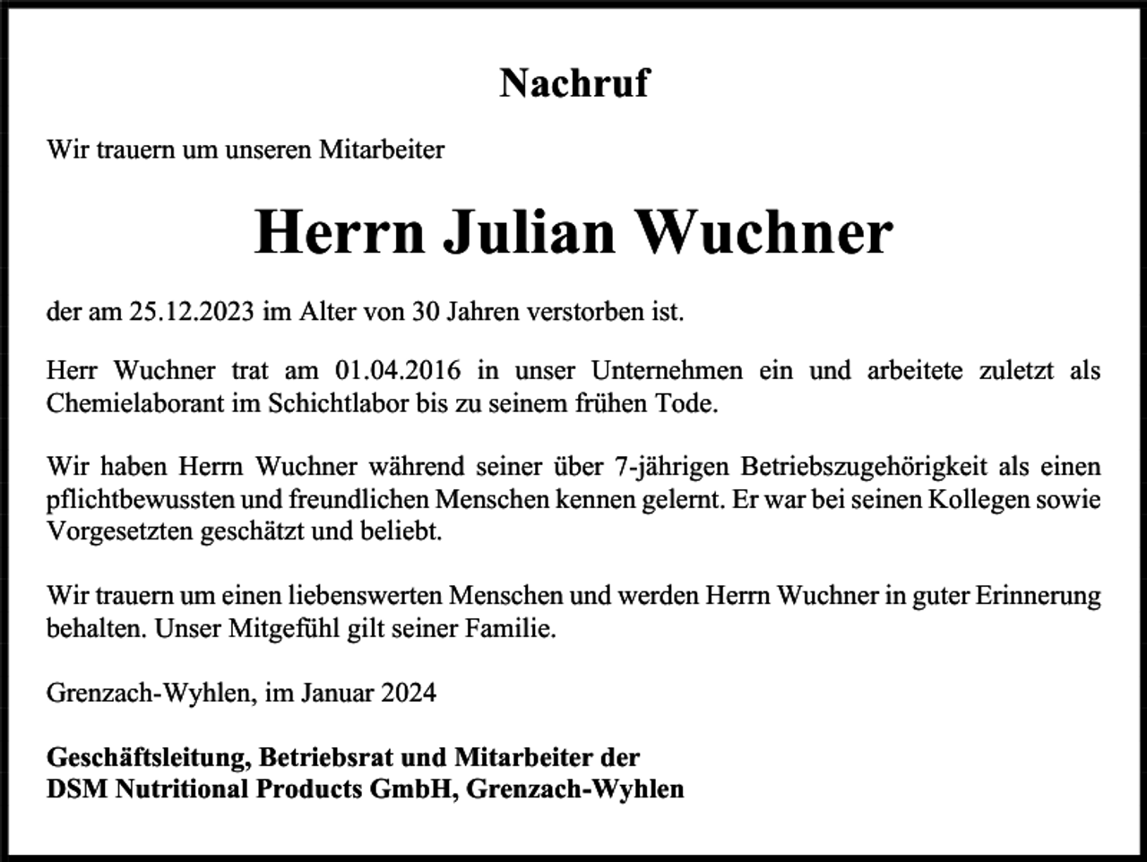 <p>Nachruf<br />Wir trauern um unseren Mitarbeiter</p><p>Herrn Julian Wuchner<br />der am 25.12.2023 im Alter von 30 Jahren verstorben ist.<br />Herr Wuchner trat am 01.04.2016 in unser Unternehmen ein und arbeitete zuletzt als<br />Chemielaborant im Schichtlabor bis zu seinem frühen Tode.<br />Wir haben Herrn Wuchner während seiner über 7-jährigen Betriebszugehörigkeit als einen<br />pflichtbewussten und freundlichen Menschen kennen gelernt. Er war bei seinen Kollegen sowie<br />Vorgesetzten geschätzt und beliebt.<br />Wir trauern um einen liebenswerten Menschen und werden Herrn Wuchner in guter Erinnerung<br />behalten. Unser Mitgefühl gilt seiner Familie.<br />Grenzach-Wyhlen, im Januar 2024<br />Geschäftsleitung, Betriebsrat und Mitarbeiter der<br />DSM Nutritional Products GmbH, Grenzach-Wyhlen</p>