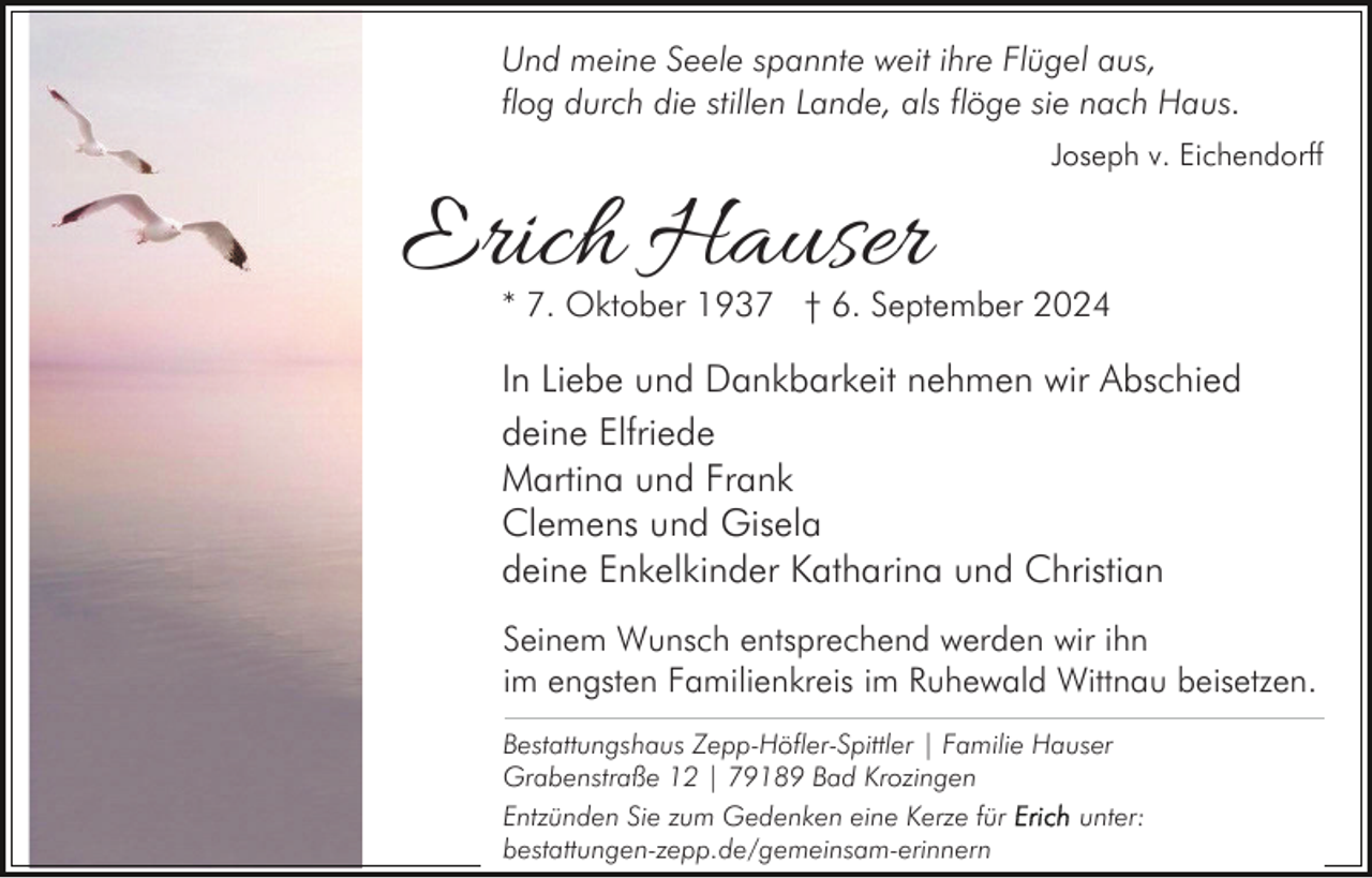 <p>Und meine Seele spannte weit ihre Flügel aus,<br />flog durch die stillen Lande, als flöge sie nach Haus.<br />Joseph v. Eichendorff</p><p>Erich Hauser</p><p>* 7. Oktober 1937 † 6. September 2024</p><p>In Liebe und Dankbarkeit nehmen wir Abschied<br />deine Elfriede<br />Martina und Frank<br />Clemens und Gisela<br />deine Enkelkinder Katharina und Christian<br />Seinem Wunsch entsprechend werden wir ihn<br />im engsten Familienkreis im Ruhewald Wittnau beisetzen.<br />Bestattungshaus Zepp-Höfler-Spittler | Familie Hauser<br />Grabenstraße 12 | 79189 Bad Krozingen<br />Entzünden Sie zum Gedenken eine Kerze für<br />unter:<br />bestattungen-zepp.de/gemeinsam-erinnern</p>