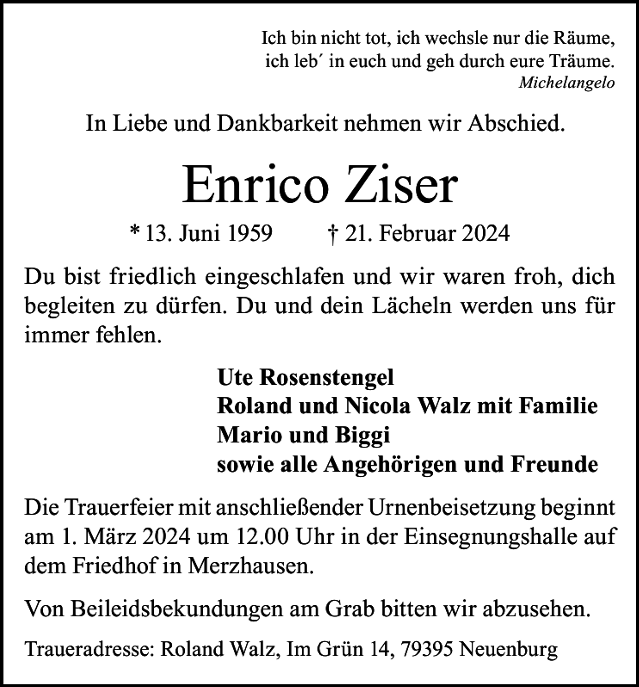 <p>Ich bin nicht tot, ich wechsle nur die Räume,<br />ich leb´ in euch und geh durch eure Träume.</p><p>Michelangelo</p><p>In Liebe und Dankbarkeit nehmen wir Abschied.</p><p>Enrico Ziser</p><p>* 13. Juni 1959</p><p>† 21. Februar 2024</p><p>Du bist friedlich eingeschlafen und wir waren froh, dich<br />begleiten zu dürfen. Du und dein Lächeln werden uns für<br />immer fehlen.<br />Ute Rosenstengel<br />Roland und Nicola Walz mit Familie<br />Mario und Biggi<br />sowie alle Angehörigen und Freunde<br />Die Trauerfeier mit anschließender Urnenbeisetzung beginnt<br />am 1. März 2024 um 12.00 Uhr in der Einsegnungshalle auf<br />dem Friedhof in Merzhausen.<br />Von Beileidsbekundungen am Grab bitten wir abzusehen.<br />Traueradresse: Roland Walz, Im Grün 14, 79395 Neuenburg</p>