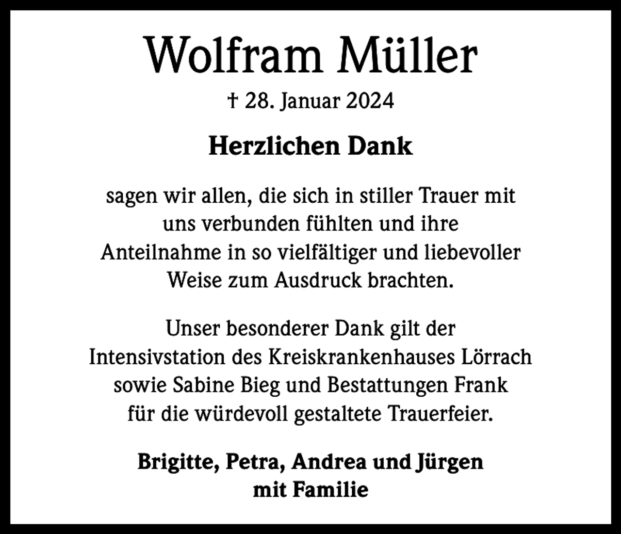 <p>Wolfram Müller<br />† 28. Januar 2024</p><p>Herzlichen Dank<br />sagen wir allen, die sich in stiller Trauer mit<br />uns verbunden fühlten und ihre<br />Anteilnahme in so vielfältiger und liebevoller<br />Weise zum Ausdruck brachten.<br />Unser besonderer Dank gilt der<br />Intensivstation des Kreiskrankenhauses Lörrach<br />sowie Sabine Bieg und Bestattungen Frank<br />für die würdevoll gestaltete Trauerfeier.<br />Brigitte, Petra, Andrea und Jürgen<br />mit Familie</p>